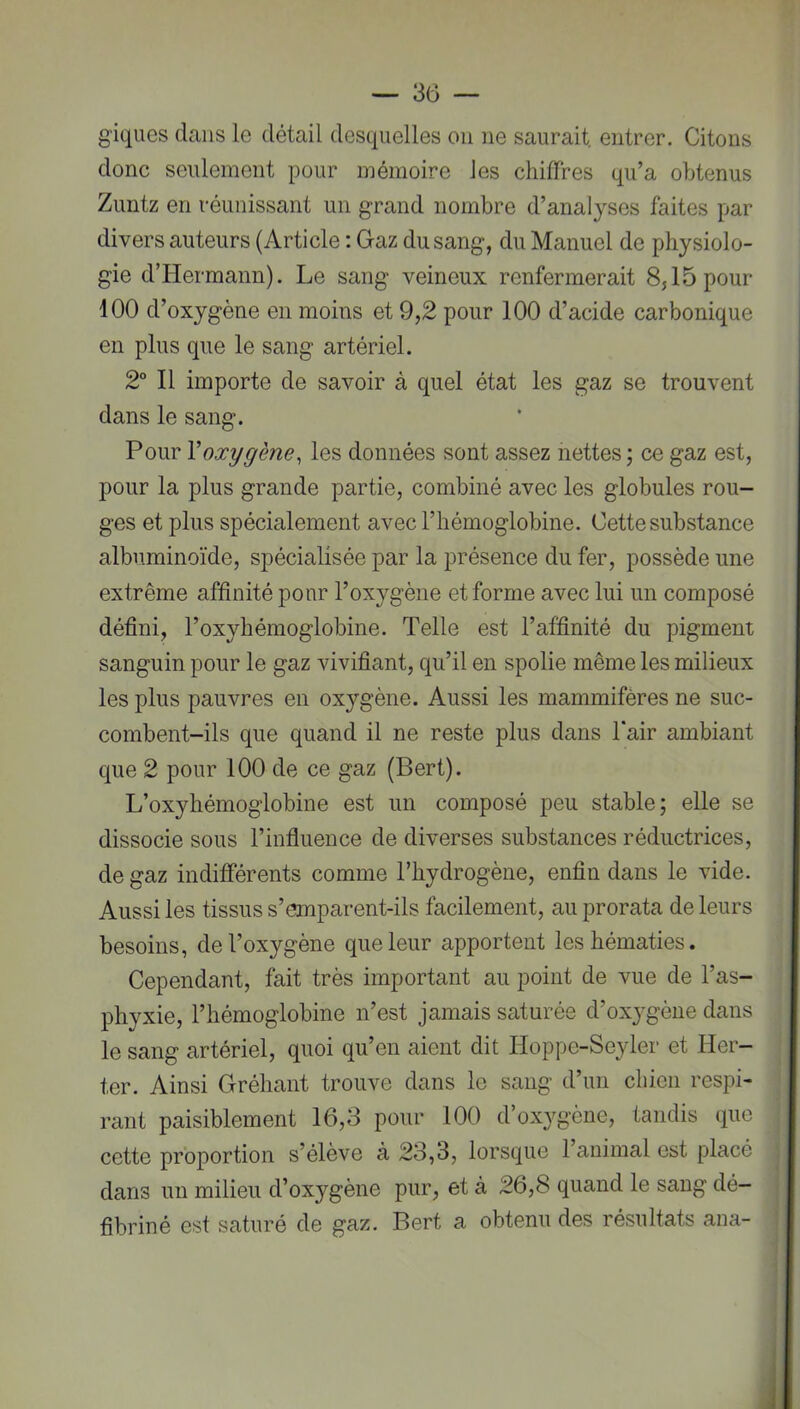 g'iques dans le détail desquelles ou ne saurait, entrer. Citons donc seulement pour mémoire les chiffres qu’a obtenus Zuntz en réunissant un grand nombre d’analyses faites par divers auteurs (Article ; Gaz du sang, du Manuel de physiolo- gie d’Hermann). Le sang veineux renfermerait 8,15 pour 100 d’oxygène en moins et 9,2 pour 100 d’acide carbonique en plus que le sang artériel. 2° Il importe de savoir à quel état les gaz se trouvent dans le sang. Pour Y oxygène, les données sont assez nettes ; ce gaz est, pour la plus grande partie, combiné avec les globules rou- ges et plus spécialement avec l’hémoglobine. Cette substance albuminoïde, spécialisée par la jDrésence du fer, possède une extrême affinité pour l’oxygène et forme avec lui un composé défini, l’oxyhémoglobine. Telle est l’affinité du pigment sanguin pour le gaz vivifiant, qu’il en spolie même les milieux les plus pauvres en oxygène. Aussi les mammifères ne suc- combent-ils que quand il ne reste plus dans l’air ambiant que 2 pour 100 de ce gaz (Bert). L’oxyhémoglobine est un composé peu stable; elle se dissocie sous l’influence de diverses substances réductrices, de gaz indifférents comme l’hydrogène, enfin dans le vide. Aussi les tissus s’emparent-ils facilement, au prorata de leurs besoins, de l’oxygène que leur apportent les hématies. Cependant, fait très important au point de vue de l’as- phyxie, l’hémoglobine n’est jamais saturée d’oxygène dans le sang artériel, quoi qu’en aient dit Hoppc-Seyler et Her- ter. Ainsi Gréhant trouve dans le sang d’un chien respi- rant paisiblement 16,3 pour 100 d’oxygène, tandis que cette proportion s’élève à 23,3, lorsque 1 animal est placé dans un milieu d’oxygène pur, et à 26,8 quand le sang dé- fibriné est saturé de gaz. Bert a obtenu des résultats ana-