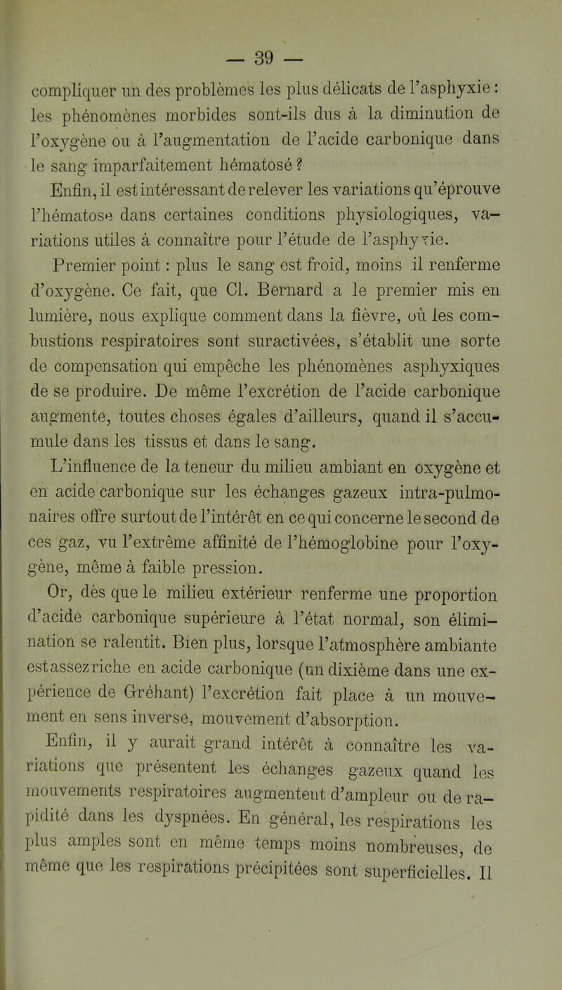 compliquer un des problèmes les plus délicats de l’asphyxie : les phénomènes morbides sont-ils dus à la diminution de l’oxygène ou à l’augmentation de l’acide carbonique dans le sang imparfaitement hématosé ? Enfin, il est intéressant de relever les variations qu’éprouve l’hématose dans certaines conditions physiologiques, va- riations utiles à connaître pour l’étude de l’asphyTie. Premier point : plus le sang est froid, moins il renferme d’oxygène. Ce fait, que Cl. Bernard a le premier mis en lumière, nous explique comment dans la fièvre, où les com- bustions respiratoires sont suractivées, s’établit une sorte de compensation qui empêche les phénomènes asphyxiques de se produire. De même l’excrétion de l’acide carbonique augmente, toutes choses égales d’ailleurs, quand il s’accu- mule dans les tissus et dans le sang. L’influence de la teneur du milieu ambiant en oxygène et en acide carbonique sur les échanges gazeux intra-pulmo- naires offre surtout de l’intérêt en ce qui concerne le second de ces gaz, vu l’extrême affinité de l’hémoglobine pour l’oxy- gène, même à faible pression. Or, dès que le milieu extérieur renferme une proportion d’acide carbonique supérieure à l’état normal, son élimi- nation se ralentit. Bien plus, lorsque l’atmosphère ambiante estassez riche en acide carbonique (un dixième dans une ex- périence de Gréhant) l’excrétion fait place à un mouve- ment en sens inverse, mouvement d’absorption. Enfin, il y aurait grand intérêt à connaître les va- riations que présentent les échanges gazeux quand les mouvements respiratoires augmentent d’ampleur ou de ra- pidité dans les dyspnées. En général, les respirations les plus amples sont en même temps moins nombreuses, de même que les respirations précipitées sont superficielles. Il