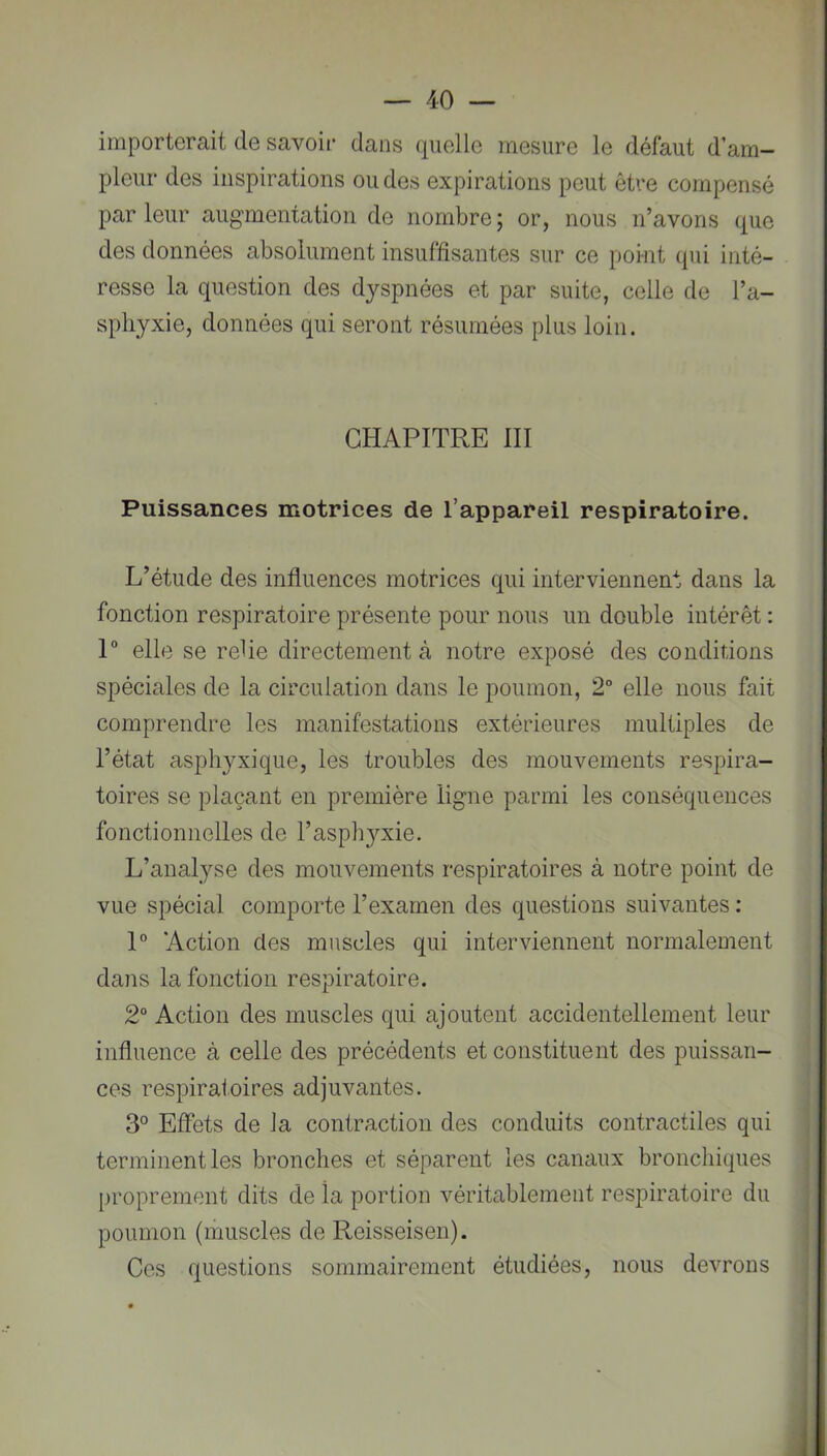 importerait de savoir dans quelle mesure le défaut d am- pleur des inspirations ou des expirations peut être compensé parleur augmentation de nombre; or, nous n’avons que des données absolument insuffisantes sur ce point qui inté- resse la question des dyspnées et par suite, celle de l’a- spliyxie, données qui seront résumées plus loin. CHAPITRE III Puissances motrices de l’appareil respiratoire. L’étude des influences motrices qui interviennent dans la fonction respiratoire présente pour nous un double intérêt ; 1“ elle se relie directement à notre exposé des conditions spéciales de la circulation dans le poumon, 2° elle nous fait comprendre les manifestations extérieures multiples de l’état asphyxique, les troubles des mouvements respira- toires se plaçant en première ligne parmi les conséquences fonctionnelles de l’aspAj^^xie. L’analyse des mouvements respiratoires à notre point de vue spécial comporte l’exarnen des questions suivantes : 1° Action des muscles qui interviennent normalement dans la fonction respiratoire. 2“ Action des muscles qui ajoutent accidentellement leur influence à celle des précédents et constituent des puissan- ces respiratoires adjuvantes. 3° Effets de Ja contraction des conduits contractiles qui terminent les bronches et séparent les canaux bronchiques proprement dits de la portion véritablement respiratoire du poumon (muscles de Reisseisen). Ces questions sommairement étudiées, nous devrons