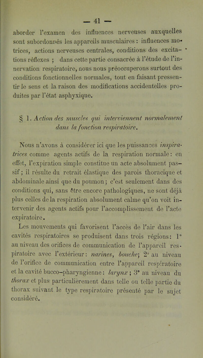 aborder l’examen des influences nerveuses auxquelles sont subordonnés les appareils musculaires : influences mo- trices, actions nerveuses centrales, conditions des excita- tions réflexes ; dans cette partie consacrée à l’étude de l’in- nervation respiratoire, nous nous préoccuperons surtout des conditions fonctionnelles normales, tout en faisant pressen- tir le sens et la raison des modifications accidentelles pro- duites par l’état asphyxique. § Action des muscles qui interviennent normalement dans la fonction respiratoire. Nous n’avons à considérer ici que les puissances inspira- trices comme agents actifs de la respiration normale: eu effet, l’expiration simple constitue un acte absolument pas- sif ; il résulte du retrait élastique des parois thoracique et abdominale ainsi que du poumon ; c’est seulement dans des conditions qui, sans être encore pathologiques, ne sont déjà plus celles delà respiration absolument calme qu’on voit in- tervenir des agents actifs pour l’accomplissement de l’acte expiratoire. Les mouvements qui favorisent l’accès de l’air dans les cavités respiratoires se produisent dans trois régions: 1“ au niveau des orifices de communication de l’appareil res • piratoire avec l’extérieur : narines^ bouche) 2“ au niveau de l’orifice de communication entre l’appareil respiratoire et la cavité bucco-pharjngienne : larynx ; 3 au niveau du thorax et plus- particulièrement dans telle ou telle partie du thorax suivant le type respiratoire présenté par le sujet considéré.