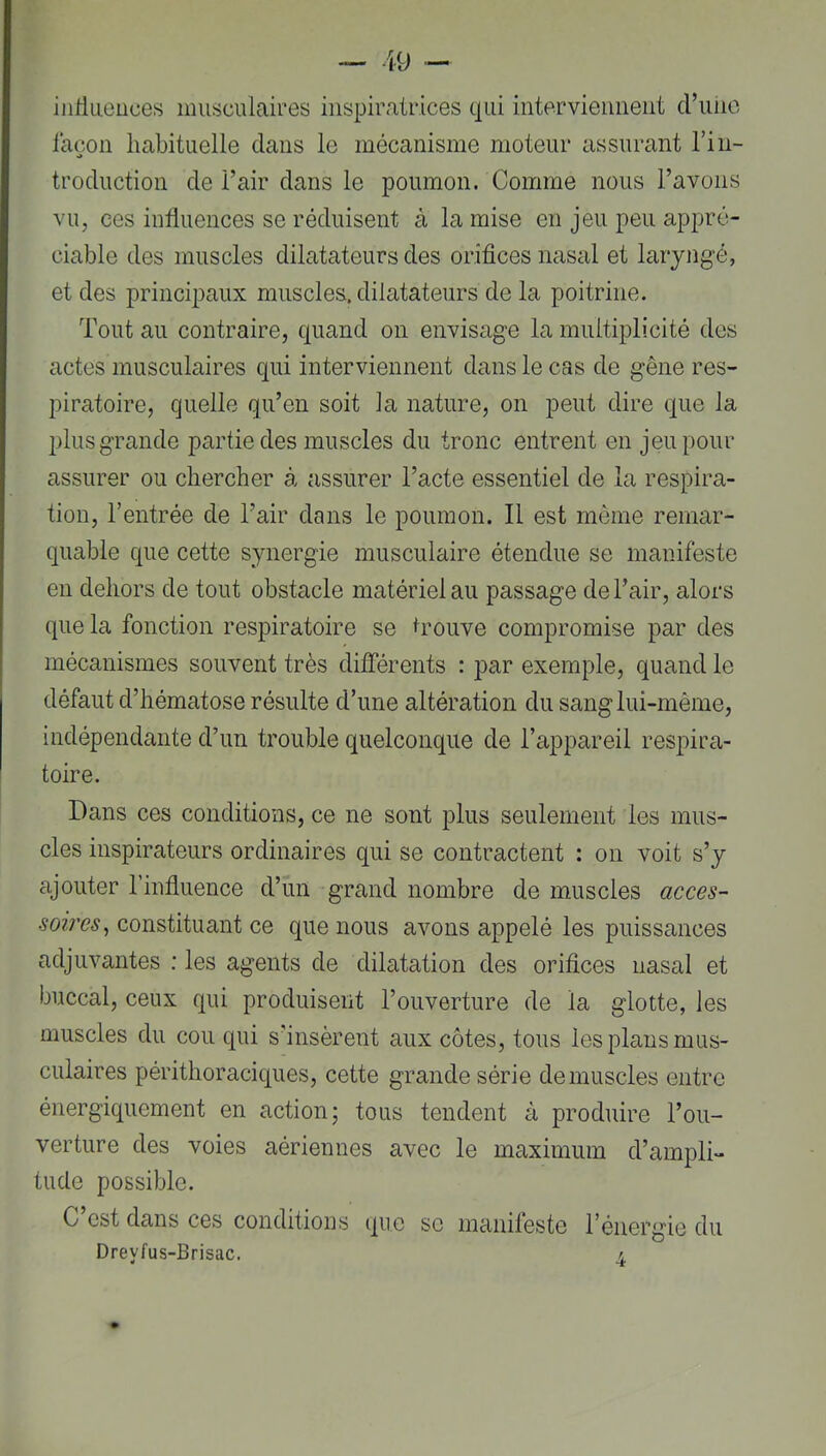iiiHueuces musculaires inspiratrices qui interviennent cl’unc façon habituelle clans le mécanisme moteur assurant l’in- trocluction de l’air clans le poumon. Comme nous l’avons vu, ces influences se réduisent à la mise en jeu peu appré- ciable des muscles dilatateurs des orifices nasal et laryngé, et des principaux muscles, dilatateurs de la poitrine. Tout au contraire, c|uancl on envisage la multiplicité des actes musculaires cjui interviennent clans le cas de gêne res- piratoire, quelle qu’en soit la nature, on peut dire que la plus grande partie des muscles du tronc entrent en jeu pour assurer ou chercher à assurer l’acte essentiel de la respira- tion, rentrée de l’air clans le poumon. Il est même remar- quable c]ue cette synergie musculaire étendue se manifeste en dehors de tout obstacle matériel au passage de l’air, alors que la fonction respiratoire se hmuve compromise par des mécanismes souvent très différents : par exemple, quand le défaut d’hématose résulte d’une altération du sang lui-même, indépendante d’un trouble quelconque de l’appareil respira- toire. Dans ces conditions, ce ne sont plus seulement les mus- cles inspirateurs ordinaires qui se contractent : on voit s’y ajouter l’influence d’un grand nombre de muscles constituant ce que nous avons appelé les puissances adjuvantes ; les agents de dilatation des orifices nasal et buccal, ceux qui produisent l’ouverture de la glotte, les muscles du cou qui s’insèrent aux côtes, tous les plans mus- culaires périthoraciques, cette grande série démuselés entre énergiquement en action; tous tendent à produire l’ou- verture des voies aériennes avec le maximum d’ampli- tude possible. C est dans ces conditions que se manileste l’énergie du