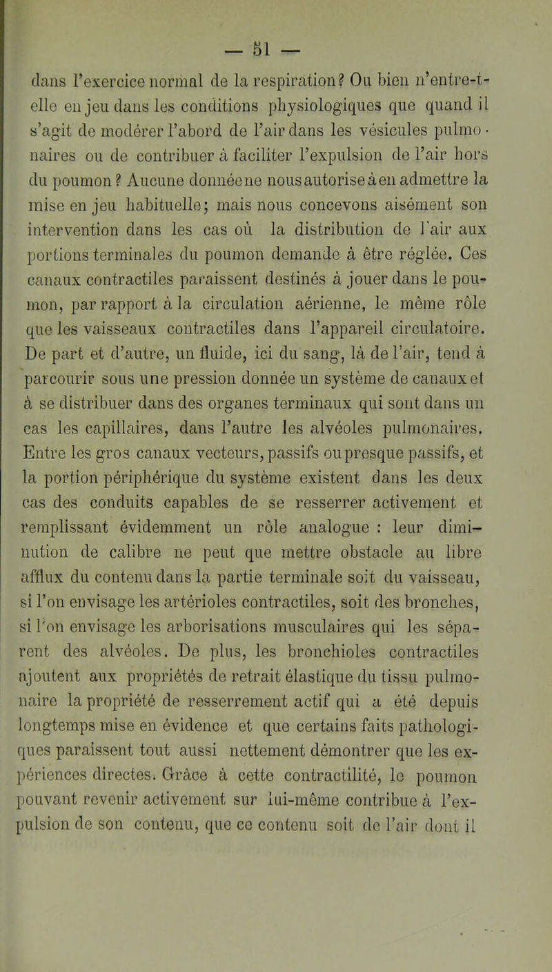 dans l’exercice normal de la respiration? On bien n’entre-t- elle en jeu dans les conditions physiologiques que quand il s’agit de modérer l’abord de l’air dans les vésicules piilmo • naires ou de contribuer à faciliter l’expulsion de l’air hors du poumon? Aucune donnée ne nous autorise à en admettre la mise en jeu habituelle; mais nous concevons aisément son intervention dans les cas où la distribution de l'air aux portions terminales du poumon demande à être réglée. Ces canaux contractiles paraissent destinés à jouer dans le pou- mon, par rapport à la circulation aérienne, le même rôle que les vaisseaux contractiles dans l’appareil circulatoire. De part et d’autre, un fluide, ici du sang, là de l’air, tend à parcourir sous une pression donnée un système de canaux et à se distribuer dans des organes terminaux qui sont dans un cas les capillaires, dans l’autre les alvéoles pulmonaires. Entre les gros canaux vecteurs, passifs ou presque passifs, et la portion périphérique du système existent dans les deux cas des conduits capables de se resserrer activement et remplissant évidemment un rôle analogue : leur dimi- nution de calibre ne peut que mettre obstacle au libre afflux du contenu dans la partie terminale soit du vaisseau, si l’on envisage les artérioles contractiles, soit des bronches, si l'on envisage les arborisations musculaires qui les sépa- rent des alvéoles. De plus, les bronchioles contractiles ajoutent aux propriétés de retrait élastique du tissu pulmo- naire la propriété de resserrement actif qui a été depuis longtemps mise en évidence et que certains faits pathologi- ques paraissent tout aussi nettement démontrer que les ex- périences directes. Grâce à cette contractilité, le poumon pouvant revenir activement sur lui-même contribue à l’ex- pulsion de son contenu, que ce contenu soit de l’air dont il