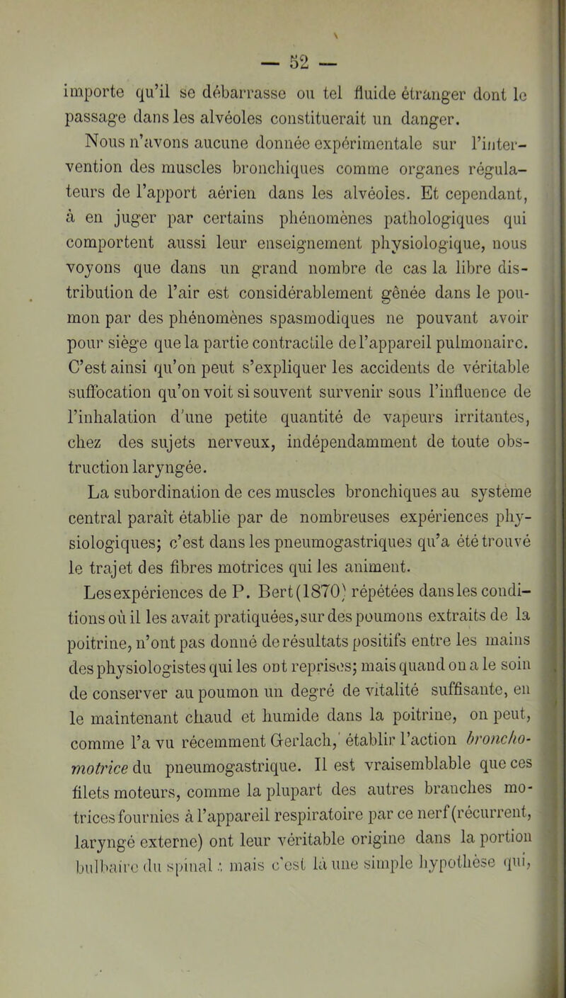 N — 52 — importe qu’il se débarrasse ou tel fluide étranger dont le passage dans les alvéoles constituerait un danger. Nous n’avons aucune donnée expérimentale sur l’inter- vention des muscles broncliiques comme organes régula- teurs de l’apport aérien dans les alvéoles. Et cependant, à en juger par certains phénomènes pathologiques qui comportent aussi leur enseignement physiologique, nous voyons que dans un grand nombre de cas la libre dis- tribution de l’air est considérablement gênée dans le pou- mon par des phénomènes spasmodiques ne pouvant avoir ^ pour siège que la partie contractile de l’appareil pulmonaire. ; C’est ainsi qu’on peut s’expliquer les accidents de véritable j suffocation qu’on voit si souvent survenir sous l’influence de l’inhalation d'une petite quantité de vapeurs irritantes, chez des sujets nerveux, indépendamment de toute obs- truction laryngée. La subordination de ces muscles bronchiques au système central paraît établie par de nombreuses expériences pli}'- siologiques; c’est dans les pneumogastriques qu’a été trouvé le trajet des fibres motrices qui les animent. Les expériences de P. Bert(1870) répétées dansles condi- tions où il les avait pratiquées,sur des poumons extraits de la poitrine, n’ont pas donné de résultats positifs entre les mains des physiologistes qui les ont reprises; mais quand on a le soin de conserver au poumon un degré de vitalité suffisante, en le maintenant chaud et humide dans la poitrine, on peut, comme l’a vu récemment Grerlach,’ établir l’action broncho- motrice du pneumogastrique. Il est vraisemblable que ces filets moteurs, comme la plupart des autres branches mo- trices fournies à l’appareil respiratoire par ce nerf (récurrent, laryngé externe) ont leur véritable origine dans la portion | bulbaire du spinal mais c est la une simple IjypoÜièse (pii, |