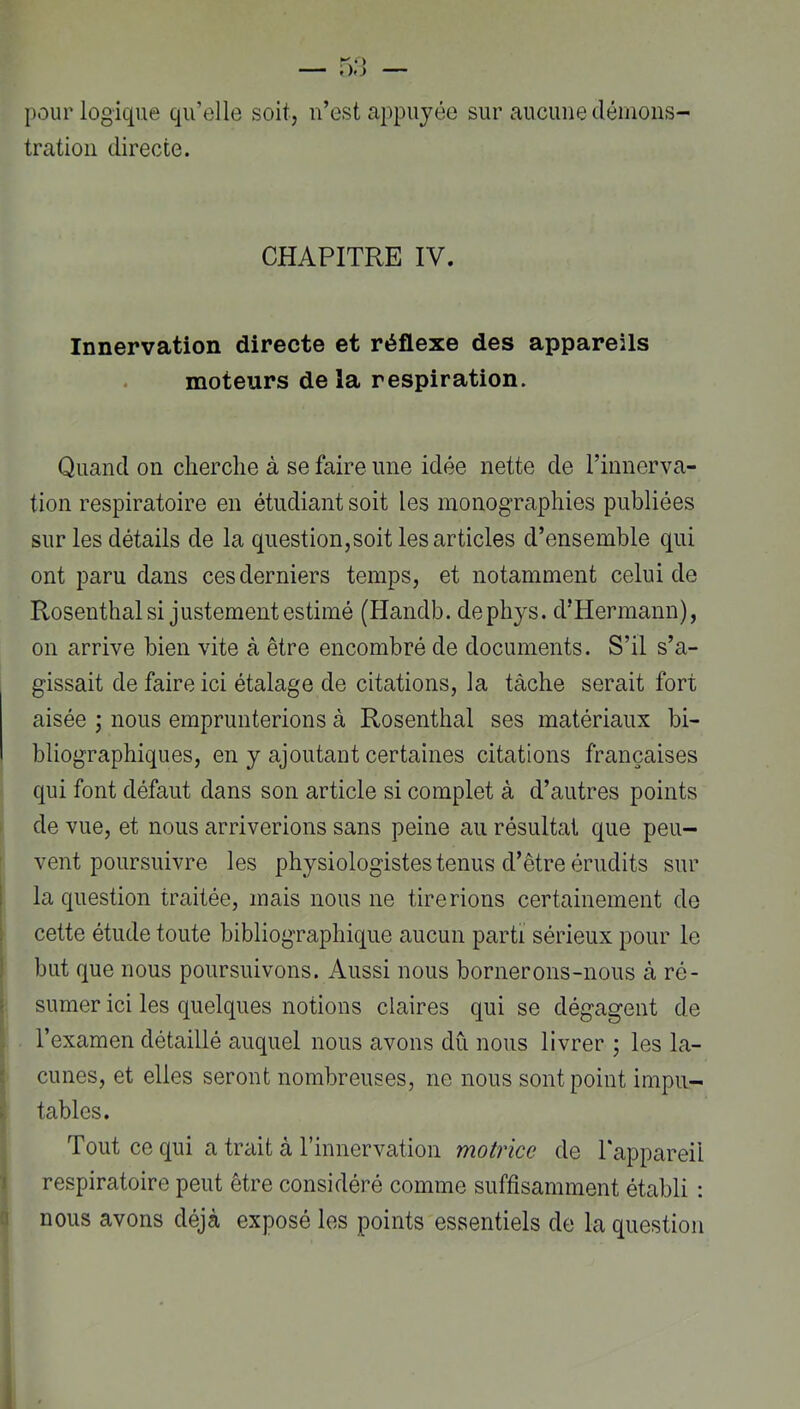 pour logique qu’elle soit, n’est appuyée sur aucune déinons- tration directe. CHAPITRE IV. Innervation directe et réflexe des appareils moteurs delà respiration. Quand on cherche à se faire une idée nette de l’innerva- tion respiratoire en étudiant soit les monographies publiées sur les détails de la question,soit les articles d’ensemble qui ont paru dans ces derniers temps, et notamment celui de Rosenthal si justement estimé (Handb. dephys. d’Hermann), on arrive bien vite à être encombré de documents. S’il s’a- gissait de faire ici étalage de citations, la tâche serait fort aisée ; nous emprunterions à Rosenthal ses matériaux bi- bliographiques, en y ajoutant certaines citations françaises qui font défaut dans son article si complet à d’autres points de vue, et nous arriverions sans peine au résultat que peu- vent poursuivre les physiologistes tenus d’être érudits sur la question traitée, mais nous ne tirerions certainement de cette étude toute bibliographique aucun parti sérieux pour le but que nous poursuivons. Aussi nous bornerons-nous à ré- sumer ici les quelques notions claires qui se dégagent de l’examen détaillé auquel nous avons dû nous livrer ; les la- cunes, et elles seront nombreuses, ne nous sont point impu- tables. Tout ce qui a trait à l’innervation motrice de l'appareil respiratoire peut être considéré comme suffisamment établi : nous avons déjà exposé les points essentiels de la question