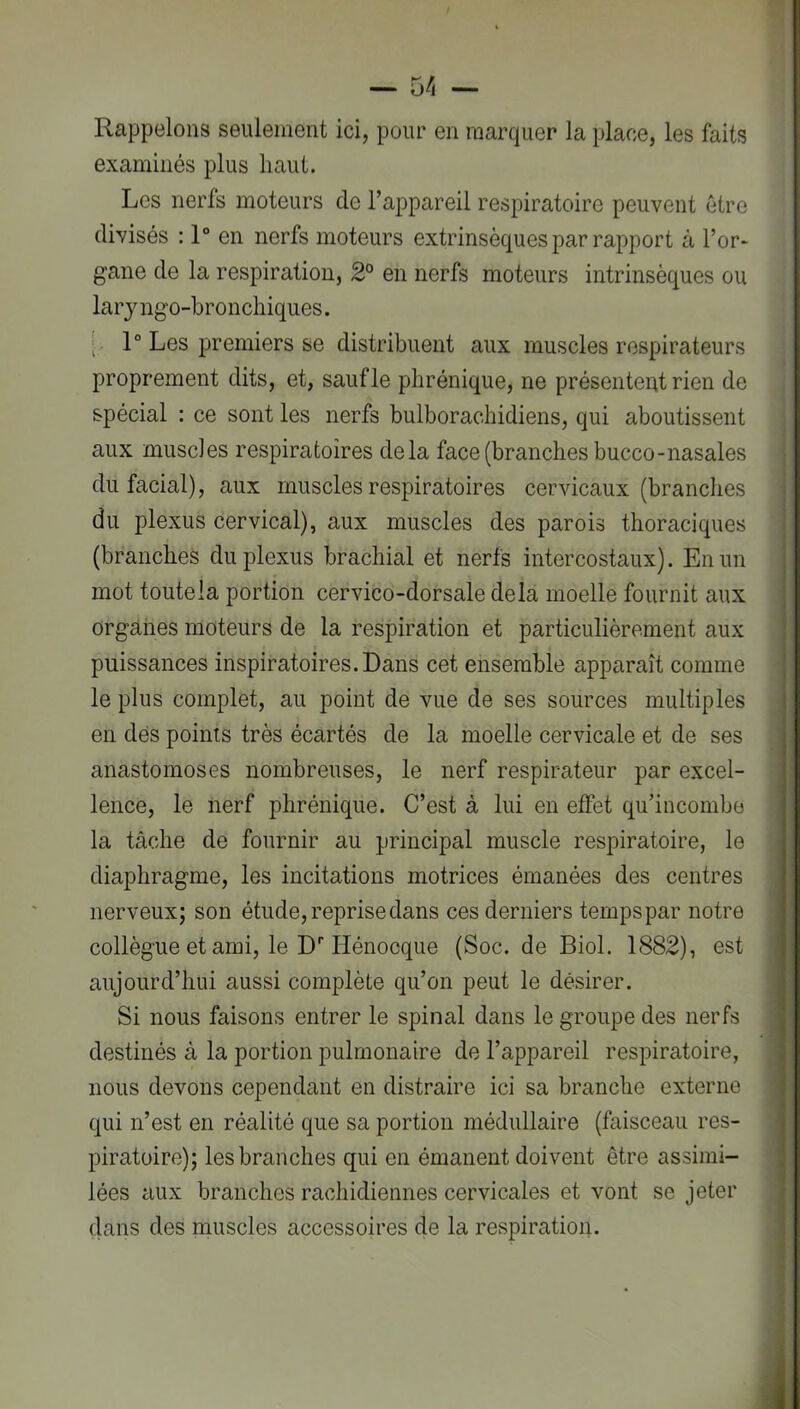 Rappelons seulement ici, pour en marquer la place, les faits examinés plus haut. Les nerfs moteurs de l’appareil respiratoire peuvent être divisés : 1° en nerfs moteurs extrinsèques par rapport à l’or- gane de la respiration, 2° en nerfs moteurs intrinsèques ou laryngo-bronchiques. [ 1° Les premiers se distribuent aux muscles respirateurs proprement dits, et, saufle phrénique, ne présentent rien de spécial : ce sont les nerfs bulborachidiens, qui aboutissent aux muscles respiratoires delà face (branches bucco-nasales du facial), aux muscles respiratoires cervicaux (branches du plexus cervical), aux muscles des parois thoraciques (branches du plexus brachial et nerfs intercostaux). En un mot toutela portion cervico-dorsale delà moelle fournit aux organes moteurs de la respiration et particulièrement aux puissances inspiratoires. Dans cet ensemble apparaît comme le plus complet, au point de vue de ses sources multiples en des points très écartés de la moelle cervicale et de ses anastomoses nombreuses, le nerf respirateur par excel- lence, le nerf phrénique. C’est à lui en effet qu’incombe la tâche de fournir au principal muscle respiratoire, le diaphragme, les incitations motrices émanées des centres nerveux; son étude, reprise dans ces derniers tempspar notre collègue et ami, le D''Hénocque (Soc. de Biol. 1882), est aujourd’hui aussi complète qu’on peut le désirer. Si nous faisons entrer le spinal dans le groupe des nerfs destinés à la portion pulmonaire de l’appareil respiratoire, nous devons cependant en distraire ici sa branche externe qui n’est en réalité que sa portion médullaire (faisceau res- piratoire); les branches qui en émanent doivent être assimi- lées aux branches rachidiennes cervicales et vont se jeter dans des muscles accessoires de la respiration.