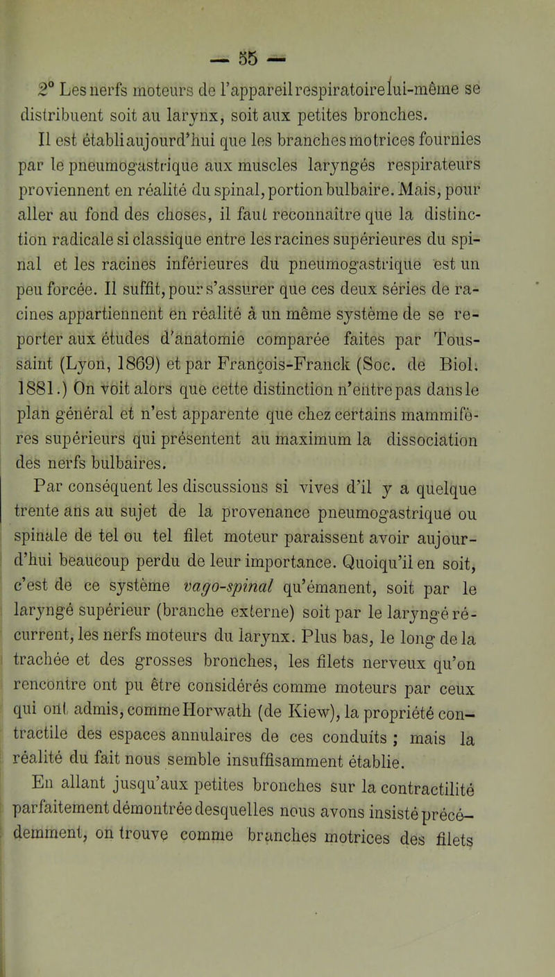 2“ Les nerfs moteurs de l’appareil respiratoire lui-même se distribuent soit au larynx, soit aux petites bronches. Il est établi aujourd’hui que les branches motrices fournies par le pneumogastrique aux muscles laryngés respirateurs proviennent en réalité du spinal, portion bulbaire. Mais, pour aller au fond des choses, il faut reconnaître que la distinc- tion radicale si classique entre les racines supérieures du spi- nal et les racines inférieures du pneumogastrique est un peu forcée. Il suffit, pour s’assurer que ces deux séries de ra- cines appartiennent en réalité à un même système de se re- porter aux études d'anatomie comparée faites par Tous- saint (Lyon, 1869) et par François-Franck (Soc. de Biol, 1881.) On voit alors que cette distinction n’eiitrepas dans le plan général et n’est apparente que chez certains mammifè- res supérieurs qui présentent au maximum la dissociation des nerfs bulbaires. Par conséquent les discussions si vives d’il y a quelque trente ans au sujet de la provenance pneumogastrique ou spinale de tel ou tel filet moteur paraissent avoir aujour- : d’hui beaucoup perdu de leur importance. Quoiqu’il en soit, c’est de ce système vago-spinal qu’émanent, soit par le laryngé supérieur (branche externe) soit par le laryngéré- current, les nerfs moteurs du larynx. Plus bas, le long de la i trachée et des grosses bronches, les filets nerveux qu’on rencontre ont pu être considérés comme moteurs par ceux qui ont admis, comme Horwath (de Kiew), la propriété con- tractile des espaces annulaires de ces conduits ; mais la : réalité du fait nous semble insuffisamment établie. En allant jusqu’aux petites bronches sur la contractilité i parfaitement démontrée desquelles nous avons insisté précé- ; demment, on trouve comme branches motrices des filets