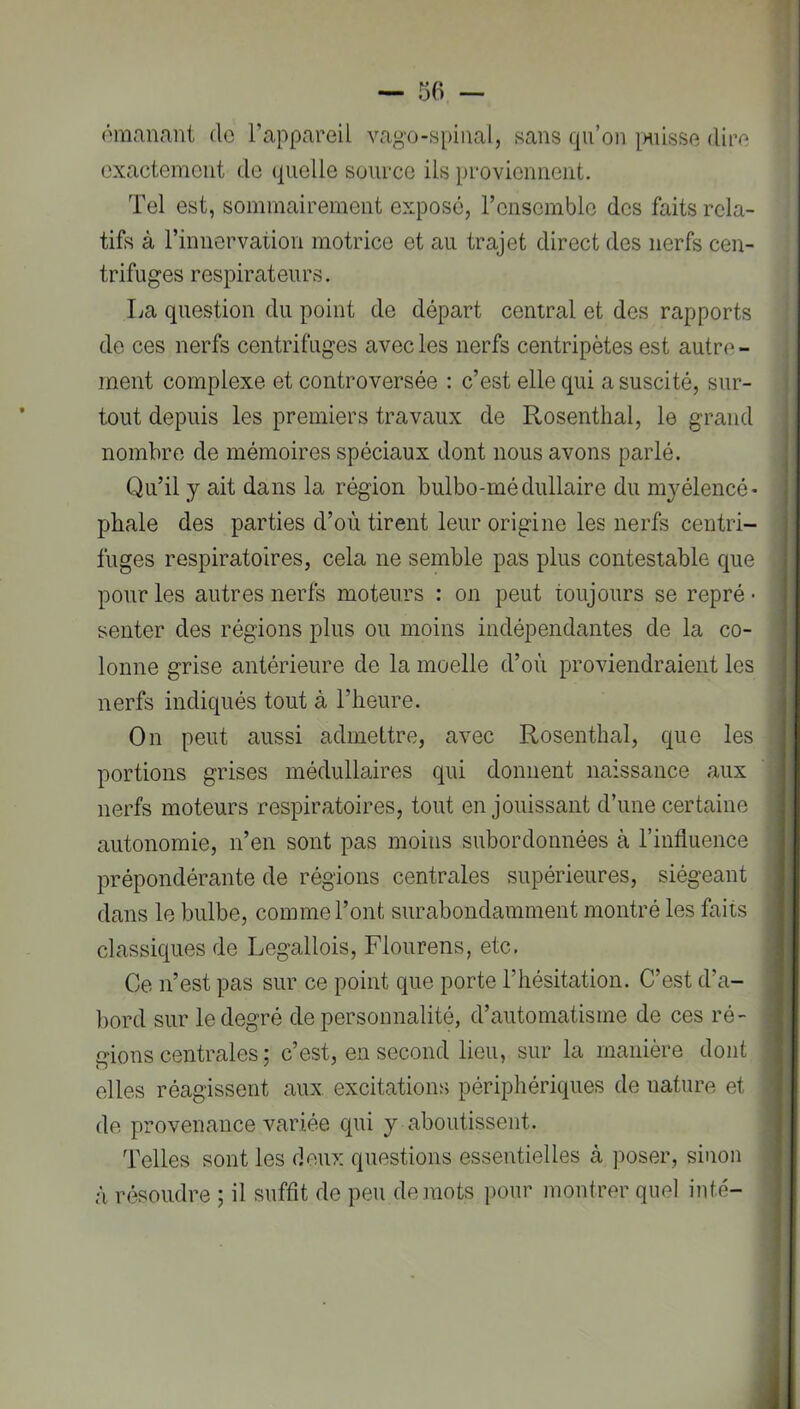 ômanæit de l’appareil vago-s[)iiial, sans qu’on [misse dire exactement de quelle source ils proviennent. Tel est, sommairement exposé, ronsomblo des faits rela- tifs à rinnervation motrice et au trajet direct des nerfs cen- trifuges respirateurs. La question du point de départ central et des rapports de ces nerfs centrifuges avec les nerfs centripètes est autre - ment complexe et controversée : c’est elle qui a suscité, sur- tout depuis les premiers travaux de Rosenthal, le grand nombre de mémoires spéciaux dont nous avons parlé. Qu’il y ait dans la région bulbo-médullaire du mjmlencé* phale des parties d’où tirent leur origine les nerfs centri- fuges respiratoires, cela ne semble pas plus contestable que pour les autres nerfs moteurs : on peut toujours se repré • senter des régions plus ou moins indépendantes de la co- lonne grise antérieure de la moelle d’où proviendraient les nerfs indiqués tout à l’heure. On peut aussi admettre, avec Rosenthal, que les portions grises médullaires qui donnent naissance aux nerfs moteurs respiratoires, tout en jouissant d’une certaine autonomie, n’en sont pas moius subordonnées à l’influence prépondérante de régions centrales supérieures, siégeant dans le bulbe, comme l’ont surabondamment montré les faits classiques de Legallois, Flourens, etc. Ce n’est pas sur ce point que porte l’hésitation. C’est d’a- bord sur le degré de personnalité, d’automatisme de ces ré- gions centrales ; c’est, en second lieu, sur la manière dont elles réagissent aux excitations périphériques de nature et de provenance variée qui y aboutissent. Telles sont les deux questions essentielles à poser, sinon à résoudre ; il suffit de peu de .mots pour montrer quel inté-