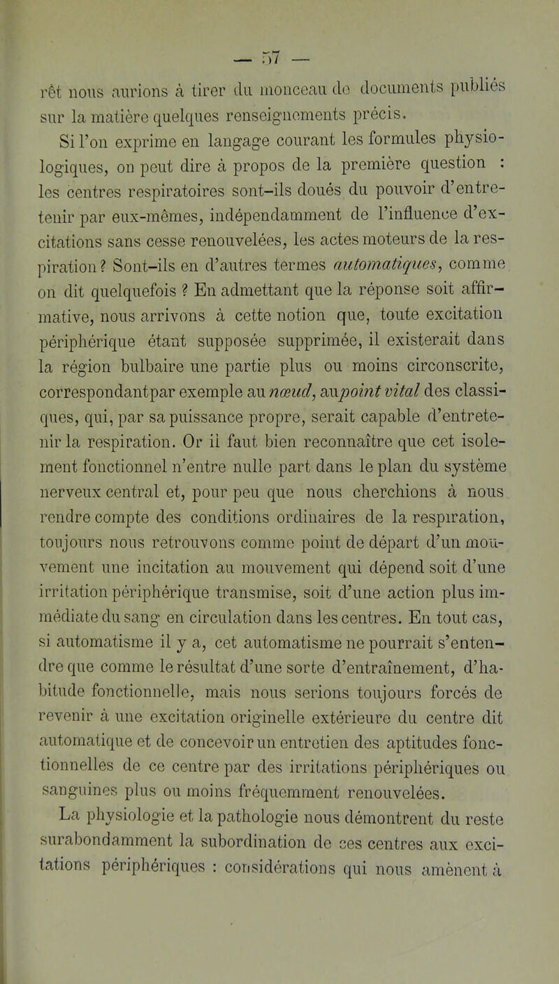rêt nous mirions à tiror du iiioncGmi do dociunouts publiés sur la matière quelques renseignements précis. Si Ton exprime en langage courant les formules physio- logiques, on peut dire à propos de la première question : les centres respiratoires sont-ils doués du pouvoir d’entre- tenir par eux-mêmes, indépendamment de l’influence d’ex- citations sans cesse renouvelées, les actes moteurs de la res- piration? Sont-ils en d’autres termes automatiques^ comme on dit quelquefois ? En admettant que la réponse soit affir- mative, nous arrivons à cette notion que, toute excitation périphérique étant supposée supprimée, il existerait dans la région bulbaire une partie plus ou moins circonscrite, correspondant par exemple au nœud, B^upoint vital des classi- ques, qui, par sa puissance propre, serait capable d’entrete- nir la respiration. Or il faut bien reconnaître que cet isole- ment fonctionnel n’entre nulle part dans le plan du système nerveux central et, pour peu que nous cherchions à nous rendre compte des conditions ordinaires de la respiration, toujours nous retrouvons comme point de départ d’un mou- vement une incitation au mouvement qui dépend soit d’une irritation périphérique transmise, soit d’une action plus im- médiate du sang en circulation dans les centres. En tout cas, si automatisme il y a, cet automatisme ne pourrait s’enten- dre que comme le résultat d’une sorte d’entraînement, d’ha- bitude fonctionnelle, mais nous serions toujours forcés de revenir à une excitation originelle extérieure du centre dit automatique et de concevoir un entretien des aptitudes fonc- tionnelles de ce centre par des irritations périphériques ou sanguines plus ou moins fréquemment renouvelées. La pliysiologie et la pathologie nous démontrent du reste surabondamment la subordination de ces centres aux exci- tations périphériques : cori sidération s qui nous amènent à I 5 . 4