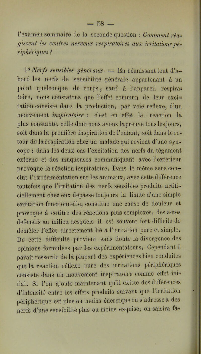 rexameii sommaire de la seconde question : Comment réa- gissent les contres nerveux res^piratoires aux irritations pé^ riphériques ? Nerfs se?isibles généraux. — En réunissant tout d’a- bord les nerfs de sensibilité générale appartenant à un point quelconque du corps, sauf à l’appareil respira- toire, nous constatons que l’effet commun de leur exci- tation consiste dans la production, par voie réflexe, d’un mouvement inspiratoire : c’est en effet la réaction la plus constante, celle dont nous avons la preuve tous les jours, soit dans la première inspiration de l’enfant, soit dans le re- tour de la Respiration chez un malade qui revient d’une syn- cope : dans les deux cas l’excitation des nerfs du tégument externe et des muqueuses communiquant avec l’extérieur provoque la réaction inspiratoire. Dans le même sens con- clut l’expérimentation sur les animaux, avec cette différence toutefois que l’irritation des nerfs sensibles produite artifi- ciellement chez eux dépasse toujours la limite d’une simple excitation fonctionnellej constitue une cause de douleur et provoque à ce titre des réactions plus complexes, des actes défensifs au milieu desquels il est souvent fort difficile de démêler l’effet directement lié à l’irritation pure et simple. De cette difficulté provient sans doute la divergence des opinions formulées par les expérimentateurs. Cependant il paraît ressortir de la plupart des expériences bien conduites que la réaction réflexe pure des irritations périphériques consiste dans un mouvement inspiratoire comme effet ini- tial. Si l’on ajoute maintenant qu’il existe des différences d’intensité entre les effets produits suivant que 1 irritation périphérique est plus ou moins énergique ou s adresse à des nerfs d’une sensibilité plus ou moins exquise, on saisira fa^