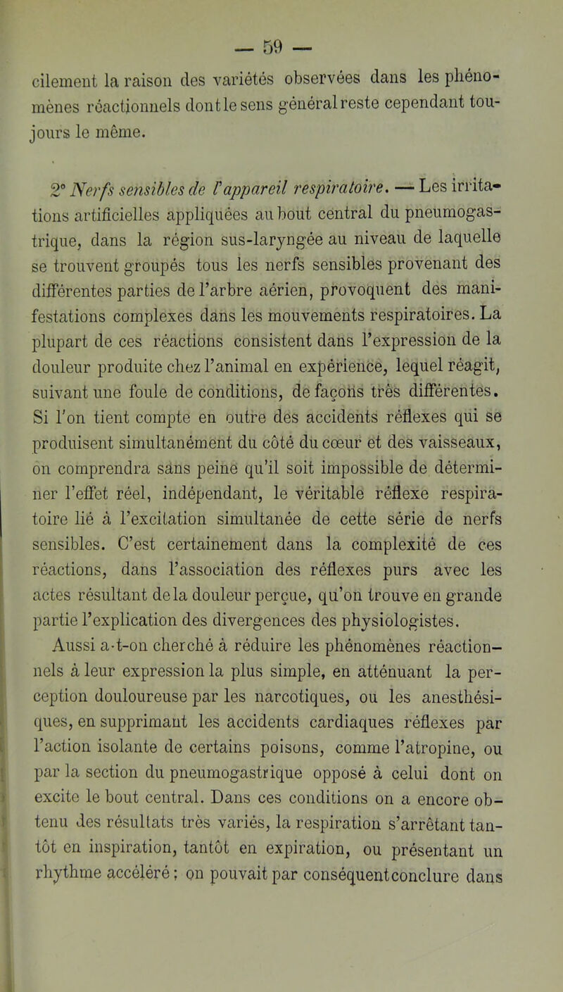 cilement la raison des variétés observées dans les pliéno- mènes réactionnels dont le sens général reste cependant tou- jours le même. 2 Nerfs sensibles de Vappareil respiratoire, — Les irrita- tions artificielles appliquées au bout central du pneumogas- trique, dans la région sus-laryngée au niveau de laquelle se trouvent groupés tous les nerfs sensibles provenant des différentes parties de l’arbre aérien, provoquent des mani- festations complexes dans les mouvements respiratoires. La plupart de ces réactions consistent dans l’expression de la douleur produite chez l’animal en expérience, lequel réagit, suivant une foule de conditions, de façons très différentes. Si l'on tient compte en outre des accidents réflexes qui se produisent simultanément du côté du cœur et des vaisseaux, on comprendra sans peine qu’il soit impossible de détermi- ner l’effet réel, indépendant, le véritable réflexe respira- toire lié à l’excitation simultanée de cette série de nerfs sensibles. C’est certainement dans la complexité de ces : réactions, dans l’association des réflexes purs avec les actes résultant delà douleur perçue, qu’on trouve en grande partie l’explication des divergences des physiologistes. Aussi a-t-on cherché à réduire les phénomènes réaction- nels à leur expression la plus simple, en atténuant la per- ception douloureuse par les narcotiques, ou les anesthési- t ques, en supprimant les accidents cardiaques réflexes par [ l’action isolante de certains poisons, comme l’atropine, ou [ par la section du pneumogastrique opposé à celui dont on » excite le bout central. Dans ces conditions on a encore ob- ) tenu des résultats très variés, la respiration s’arrêtant tan- tôt en inspiration, tantôt en expiration, ou présentant un : rhythme accéléré ; on pouvait par conséquent conclure dans