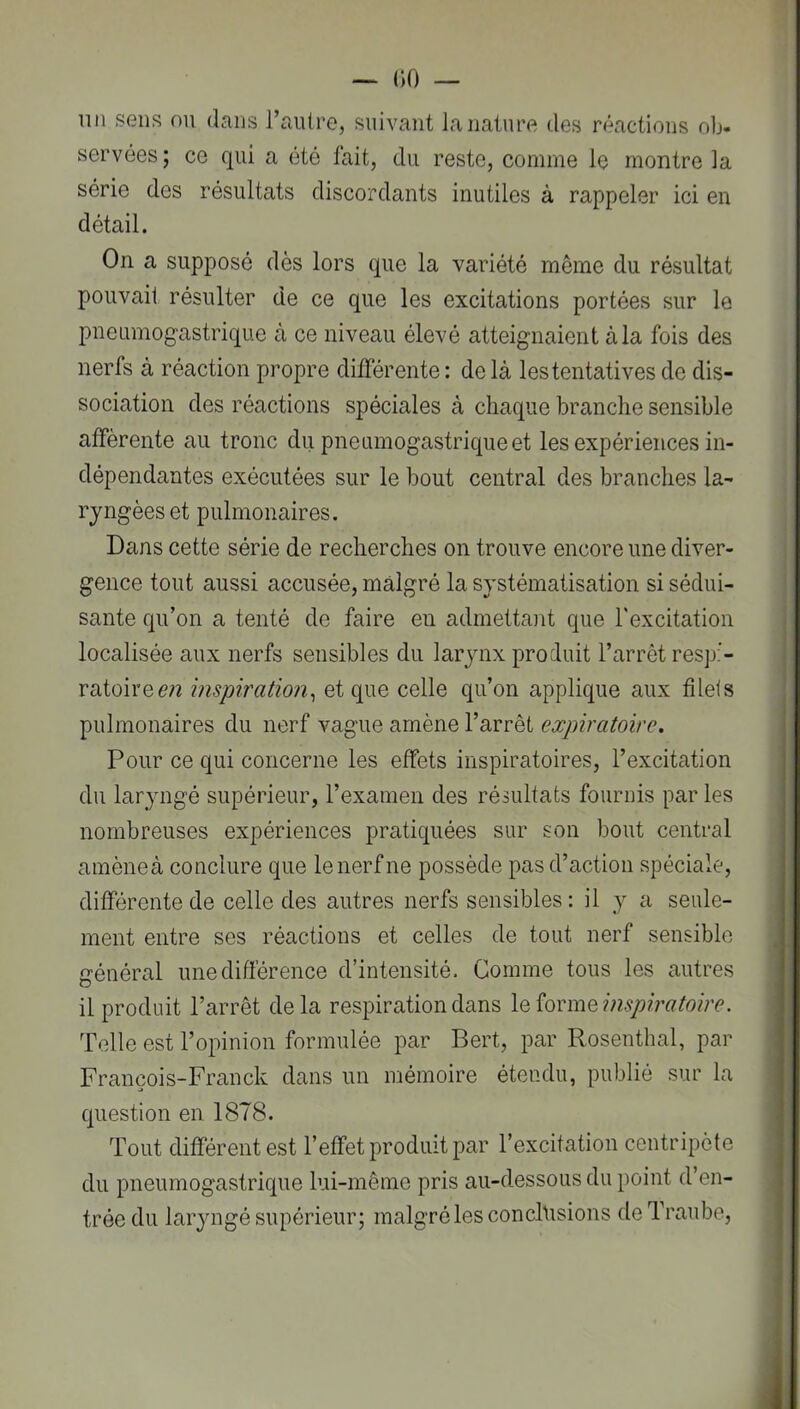 lin sens ou dans l’autre, suivant la nature des réactions ob- servées; ce qui a été fait, du reste, comme le montre la série des résultats discordants inutiles à rappeler ici en détail. On a supposé dès lors que la variété même du résultat pouvait résulter de ce que les excitations portées sur le pneumogastrique à ce niveau élevé atteignaient à la fois des nerfs à réaction propre différente: delà les tentatives de dis- sociation des réactions spéciales à chaque branche sensible afférente au tronc du pneumogastrique et les expériences in- dépendantes exécutées sur le bout central des branches la- ryngées et pulmonaires. Dans cette série de recherches on trouve encore une diver- gence tout aussi accusée, malgré la systématisation si sédui- sante qu’on a tenté de faire en admettant que l'excitation localisée aux nerfs sensibles du larynx produit l’arrêt respi- ratoire inspiration^ et que celle qu’on applique aux filels pulmonaires du nerf vague amène l’arrêt expiratoire. Pour ce qui concerne les effets inspiratoires, l’excitation du laryngé supérieur, l’examen des résultats fournis par les nombreuses expériences pratiquées sur son bout central amèneà conclure que le nerf ne possède pas d’action spéciale, différente de celle des autres nerfs sensibles: il y a seule- ment entre ses réactions et celles de tout nerf sensible général une différence d’intensité. Comme tous les autres il produit l’arrêt delà respiration dans X^iorm^impiratoire. Telle est l’opinion formulée par Bert, par Rosenthal, par François-Franck dans un mémoire étendu, publié sur la question en 1878. Tout différent est l’effet produit par l’excitation centripète du pneumogastrique lui-même pris au-dessous du point d’en- trée du laryngé supérieur; malgré les conchisions deTraube,