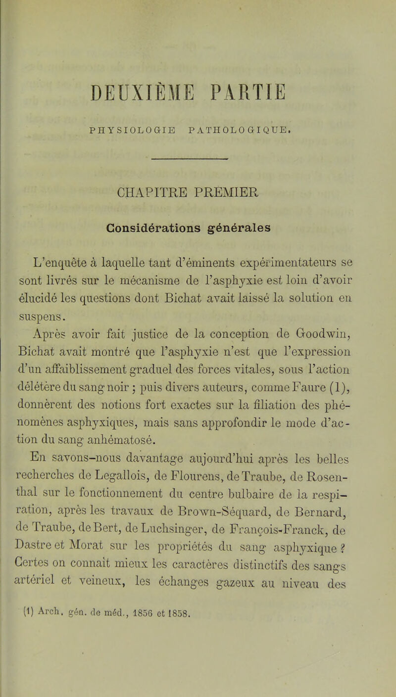 DEUXIÈME PARTIE PHYSIOLOGIE PATHOLOGIQUE. CHAPITRE PREMIER Considérations générales L’enquête à laquelle tant d’éminents expérimentateurs se sont livrés sur le mécanisme de l’asphyxie est loin d’avoir élucidé les questions dont Bichat avait laissé la solution en suspens. Après avoir fait justice de la conception de Goodwin, Bichat avait montré que l’asphyxie n’est que l’expression d’un alfaiblissement graduel des forces vitales, sous l’action délétère du sang noir ; puis divers auteurs, comme Faure (1), donnèrent des notions fort exactes sur la filiation des phé- nomènes asphyxiques, mais sans approfondir le mode d’ac- tion du sang anhématosé. En savons-nous davantage aujourd’hui après les belles recherches de Legallois, de Fiourens, deTraube, de Rosen- thal sur le fonctionnement du centre bulbaire de la respi- ration, après les travaux de Brown-Séquard, de Bernard, de Traube, deBert, de Luchsinger, de François-Franck, de Dastre et Morat sur les propriétés du sang asphyxique ? Certes on connaît mieux les caractères distinctifs des sangs artériel et veineux, les échanges gazeux au niveau des (1) Arch, géti. (le méd., 1856 et 1858.