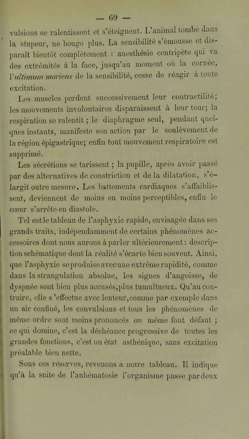 vulsions se ralentissent et s’éteignent. L’animal tombe Jans la stupeur, ne bouge plus. La sensibilité s émousse et dis- paraît bientôt complètement : anesthésie centripète c|ui va des extrémités à la face, jusqu’au moment ou la cornée, Vultimuin inorwns de la sensibilité, cesse de réagir à toute excitation. Les muscles perdent successivement leur contractilité; les mouvements involontaires disparaissent cà leur tour; la respiration se ralentit ; le diaphragme seul, pendant quel- ques instants, manifeste son action par le soulèvement de la région épigastrique; enfin tout mouvement respiratoire est supprimé. Les sécrétions se tarissent ; la pupille, après avoir passé par des alternatives de constriction et de la dilatation, s’é- largit outre mesure. Les battements cardiaques s’afiaiblis- sent, deviennent de moins en moins perceptibles, enfin le cœur s’arrête en diastole. Tel est le tableau de l’asphjxie rapide, envisagée dans ses grands traits, indépendamment de certains phénomènes ac- 1 cessoires dont nous aurons à parler ultérieurement : descrip- 1 tion schématique dont la réalité s’écarte bien souvent. Ainsi, ji que l’asphyxie se produise avec une extrême rapidité, comme I dans la strangulation absolue, les signes d’angoisse, de dyspnée sont bien plus accusés,plus tumultueux. Qu’au con- traire, elle s ’efiectue avec lenteur,comme par exemple dans un air confiné, les convulsions et tous les phénomènes de i même ordre sont moins prononcés ou même font défaut ; I ce qui domine, c’est la déchéance progressive de toutes les i grandes fonctions, c’est un état asthénique, sans excitation ^ préalable bien nette. ] Sous ces réserves, revenons a noire tableau. Il indique ^ qu’à la suite de l’anhématosie l’organisme passe par deux