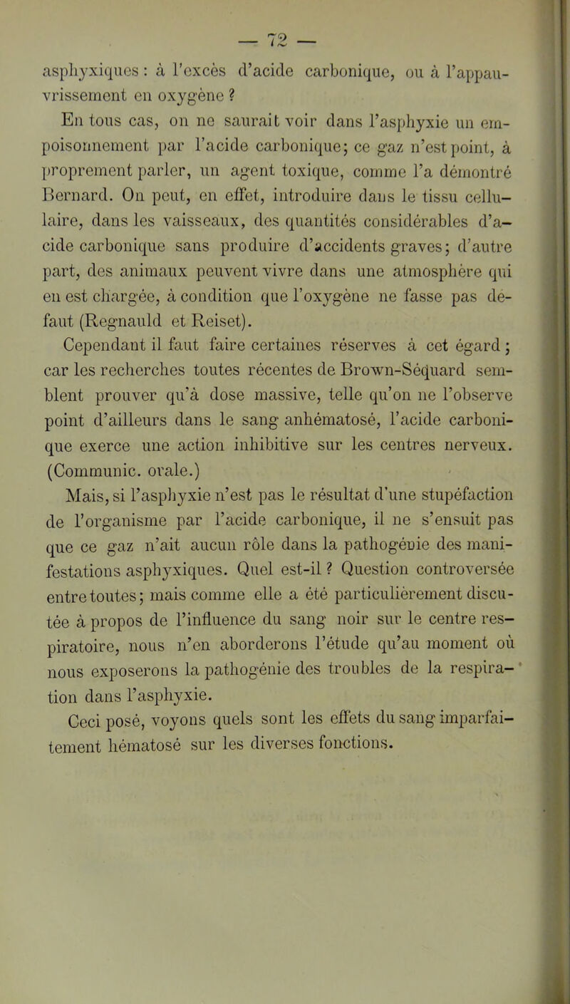 asphyxiques : à l’excès d’acide carbonique, ou à l’appau- vrissernent en oxygène ? En tous cas, on ne saurait voir dans l’asphyxie un em- poisonnement par l’acide carbonique; ce gaz n’est point, à proprement parler, un agent toxique, comme l’a démontré Bernard. On peut, en effet, introduire dans le tissu cellu- laire, dans les vaisseaux, des quantités considérables d’a- cide carbonique sans produire d’accidents graves; d’autre part, des animaux peuvent vivre dans une atmosphère qui en est chargée, à condition que l’oxygène ne fasse pas de- faut (Regnauld et Reiset). Cependant il faut faire certaines réserves à cet égard ; car les recherches toutes récentes de Brown-Séquard sem- blent prouver qu’à dose massive, telle qu’on ne l’observe point d’ailleurs dans le sang anhématosé, l’acide carboni- que exerce une action inhibitive sur les centres nerveux. (Communie, orale.) Mais, si l’aspliyxie n’est pas le résultat d’une stupéfaction de l’organisme par l’acide carbonique, il ne s’ensuit pas que ce gaz n’ait aucun rôle dans la pathogénie des mani- festations asphyxiques. Quel est-il ? Question controversée entre toutes; mais comme elle a été particulièrement discu- tée à propos de l’influence du sang noir sur le centre res- piratoire, nous n’en aborderons l’étude qu’au moment où nous exposerons la pathogénie des troubles de la respira-* tion dans l’asphyxie. Ceci posé, voyons quels sont les effets du sang imparfai- tement hématosé sur les diverses fonctions.