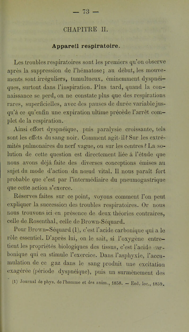 CHAPITRE IL Appareil respiratoire. Les troubles respiratoires sont les premiers qu’on observe après la suppression de l’hématose ; au début, les mouve- ments sont irréguliers, tumultueux, éminemment dyspnéi- ques, surtout dans l’inspiration. Plus tard, quand la con- naissance se perd, on ne constate plus que des respirations rares, superficielles, avec des pauses de durée variable jus- qu’à ce qu’enfîn une expiration ultime précède l’arrêt com- plet de la respiration. Ainsi effort dyspnéique, puis paralysie croissante, tels sont les effets du sang noir. Comment agit-il? Sur les extré- mités pulmonaires du nerf vague, ou sur les centres ? La so- lution de cette question est directement liée à l’étude que nous avons déjà faite des diverses conceptions émises au sujet du mode d’action du nœud vital. Il nous paraît fort probable que c’est par l’intermédiaire du pneumogastrique que cette action s’exerce. Réserves faites sur ce point, voyons comment l’on peut expliquer la succession des troubles respiratoires. Or nous nous trouvons ici en présence de deux théories contraires, celle de Rosenthal, celle de Brown-Séquard. Pour Brov/n-Séquard (I), c’est 1 acide carbonique qui a le rôle essentiel. D’après lui, on le sait, si l’oxygène entre- tient les propriétés biologiques des tissus, c’est l’acide car' bonique qui en stimule l’exercice. Dans l’asphyxie, l’accu- mulation de ce gaz dans le sang produit une excitation exagérée (période dyspnéique), puis un surmèneinent des (1) Journal de phys, de l’homme et des anim., 1858. — Eod, loc., 1859.