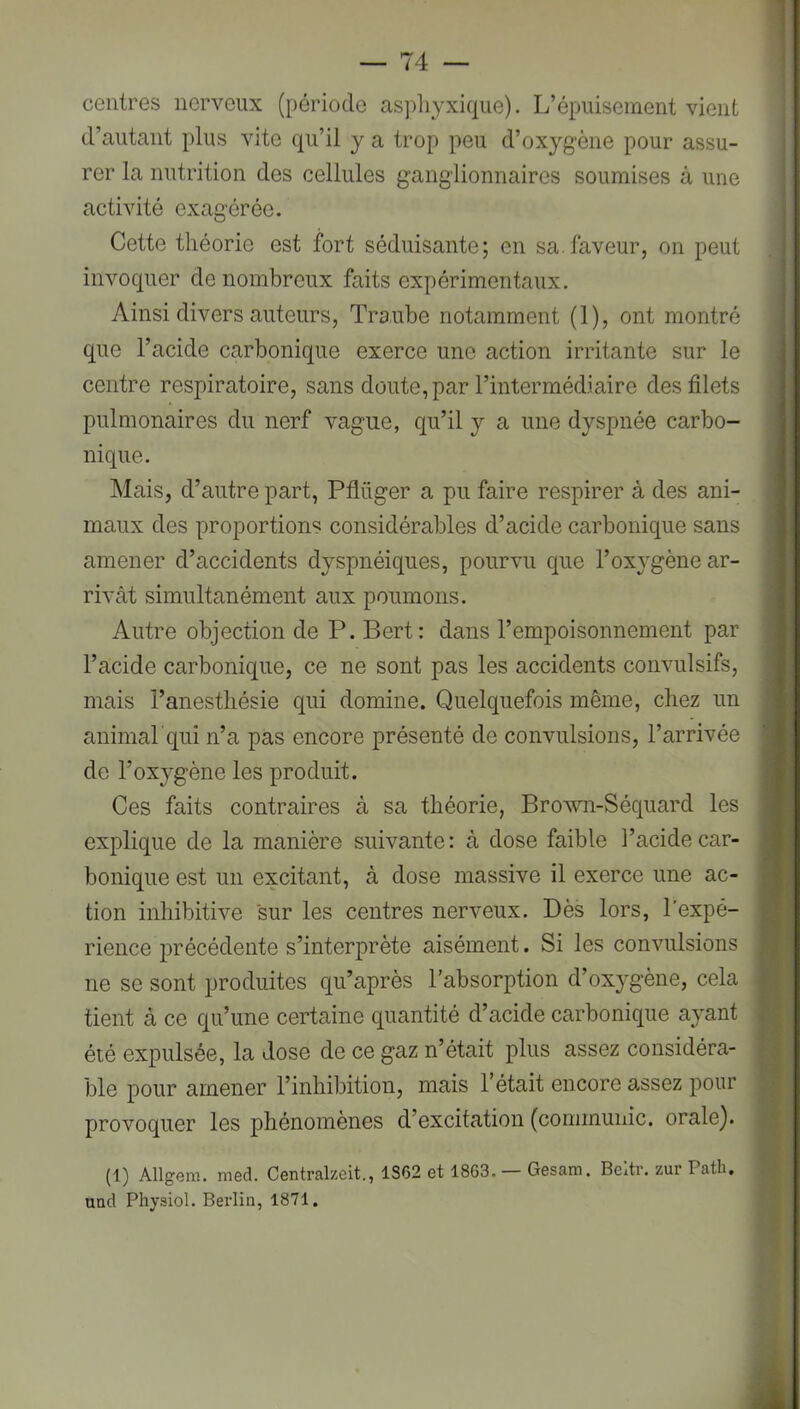 centres nerveux (période aspliyxique). L’épuisement vient d’autant plus vite qu’il y a trop peu d’oxygène pour assu- rer la nutrition des cellules ganglionnaires soumises à une activité exagérée. Cette théorie est fort séduisante; en sa.faveur, on peut invoquer de nombreux faits expérimentaux. Ainsi divers auteurs, Traube notamment (1), ont montré que l’acide carbonique exerce une action irritante sur le centre respiratoire, sans doute, par l’intermédiaire des filets pulmonaires du nerf vague, qu’il y a une dyspnée carbo- nique. Mais, d’autre part, Pflüger a pu faire respirer à des ani- maux des proportions considérables d’acide carbonique sans amener d’accidents dyspnéiques, pourvu que l’oxygène ar- rivât simultanément aux poumons. Autre objection de P. Bert: dans l’empoisonnement par l’acide carbonique, ce ne sont pas les accidents convulsifs, mais l’anesthésie qui domine. Quelquefois même, chez un animarqui n’a pas encore présenté de convulsions, l’arrivée de l’oxygène les produit. Ces faits contraires à sa théorie, Brovm-Séquard les explique de la manière suivante: à dose faible l’acide car- bonique est un excitant, à dose massive il exerce une ac- tion inhibitive sur les centres nerveux. Dès lors, l’expé- rience précédente s’interprète aisément. Si les convulsions ne se sont produites qu’après l'absorption d’oxygène, cela tient à ce qu’une certaine quantité d’acide carbonique ayant éié expulsée, la dose de ce gaz n’était plus assez considéra- ble pour amener l’inhibition, mais l’était encore assez pour provoquer les phénomènes d’excitation (communie, orale). (1) Allgem. med. Centralzeit., 1S62 et 1863. — Gesam. Beltr. zur Path. und Physiol. Berlin, 1871.