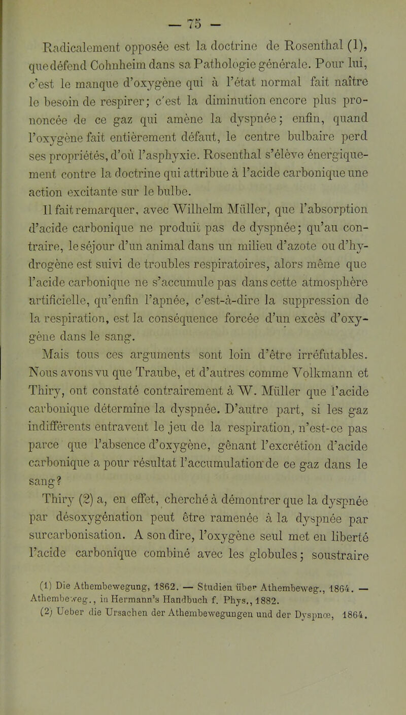 Radicalement opposée est la doctrine de Rosenthal (1), que défend Cohnheim dans sa Pathologie générale. Pour lui, c’est le manque d’oxygène qui à l’état normal fait naître le besoin de respirer; c'est la diminution encore plus pro- noncée de ce gaz qui amène la dyspnée ; enfin, quand l’oxygène fait entièrement défaut, le centre bulbaire perd ses propriétés, d’où l’asphyxie. Rosenthal s’élève énergique- ment contre la doctrine qui attribue à l’acide carbonique une action excitante sur le bulbe. 11 fait remarquer, avec Wilhelm Millier, que l’absorption d’acide carbonique ne produit pas de dyspnée ; qu’au con- traire, le séjour d’un animal dans un milieu d’azote ou d’hy- drogène est suivi de troubles respiratoires, alors même que l’acide carbonique ne s’accumule pas dans cette atmosphère artificielle, qu’enfin l’apnée, c’est-à-dire la suppression de la respiration, est la conséquence forcée d’un excès d’oxy- gène dans le sang. Mais tous ces arguments sont loin d’être irréfutables. Nous avons vu que Traube, et d’autres comme Volkmann et Thiry, ont constaté contrairement à W. Millier que l’acide carbonique détermine la dyspnée. D’autre part, si les gaz indifférents entravent le jeu de la respiration , n’est-ce pas parce que l’absence d’oxygène, gênant l’excrétion d’acide carbonique a pour résultat l’accumulationde ce gaz dans le sang ? Thiry (2) a, en effet, cherché à démontrer que la dj^spnée par désoxygénation peut être ramenée à la dyspnée par surcarbonisation. A son dire, l’oxygène seul met en liberté l’acide carbonique combiné avec les globules ; soustraire (1) Die Athembewegung, 1862. — Studieu übe»’ Athembeweg,, 1864. — Athembeyeg., in Hermann’s Handbuch f. Phys,, 1882. (2) Ueber die Ursachen der Athembewegungen uud der Dyspnœ, 1864.