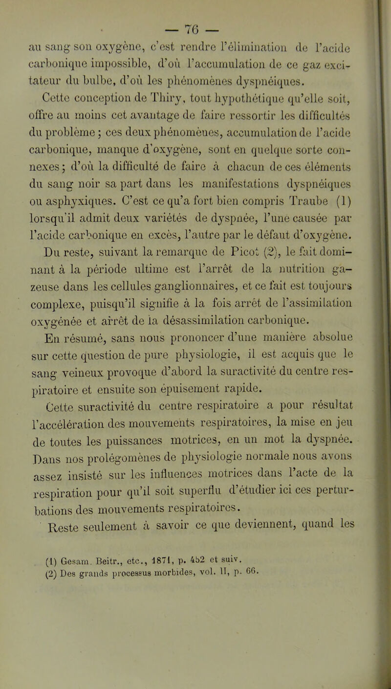 au sang- son oxygène, c’est rendre rélhnination de l’acide carbonique impossible, d’où l’acciiinulation de ce gaz exci- tateur du bulbe, d’où les phénomènes dyspnéiques. Cette conception de Tliiry, tout hypothétique qu’elle soit, offre au moins cet avantage de faire ressortir les difficultés du problème ; ces deux phénomènes, accumulation de l’acide carbonique, manque d’oxygène, sont en quelque sorte con- nexes ; d’où la difficulté de faire cà chacun de ces éléments du sang noir sa part dans les manifestations dyspnéiques ou asphyxiques. C’est ce qu’a fort bien compris Traube (1) lorsqu’il admit deux variétés de dyspnée, l’une causée par l’acide carbonique en excès, l’autre par le défaut d’oxygène. Du reste, suivant la remarque de Picot (2), le fait domi- nant à la période ultime est l’arrêt de la nutrition ga- zeuse dans les cellules ganglionnaires, et ce fait est toujours complexe, puisqu’il signifie à la fois arrêt de l’assimilation oxygénée et arrêt de la désassimilation carbonique. En résumé, sans nous prononcer d’une manière absolue sur cette question de pure physiologie, il est acquis que le sang veineux provoque d’abord la suractivité du centre res- piratoire et ensuite son épuisement rapide. Cette suractivité du centre respiratoire a pour résultat l’accélération des mouvements respiratoires, la mise en jeu de toutes les puissances motrices, en un mot la dyspnée. Dans nos prolégomènes de physiologie normale nous avons assez insisté sur les influences motrices dans l’acte de la respiration pour qu’il soit superflu d’étudier ici ces pertur- bations des mouvements respiratoires. Reste seulement à savoir ce que deviennent, quand les (1) Gesam. Beitr., etc., 1871, p. 462 et suiv. (2) Des grands processus morbides, vol. II, p- 66.