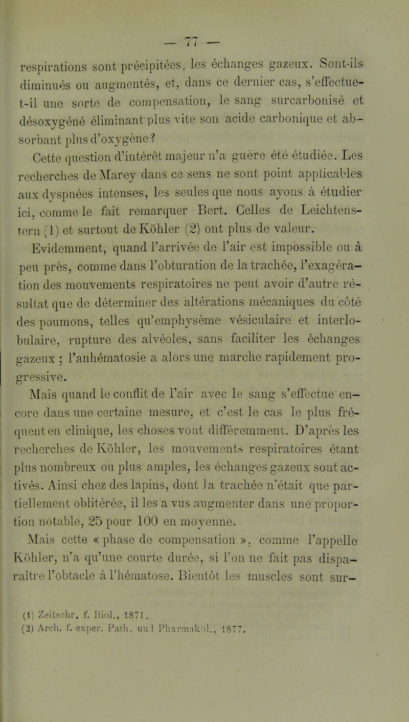 respirations sont précipitées, les échanges gazeux. Sont-ils- diminués ou augmentés, et, dans ce dernier cas, s’effectue- t-il une sorte de compensation, le sang surcarbonisé et désoxygéné éliminant plus vite son acide carbonique et ab- sorbant plus d’ox}’gène ? Cette question d’intérêt majeur n’a guère été étudiée. Les recherches de Marey dans ce sens ne sont point applicables aux dyspnées intenses, les seules que nous ayons à étudier ici, comme le fait remarquer Bert. Celles de Leichtens- îern (1) et surtout deKôhler (2) ont plus de valeur. Evidemment, quand l’arrivée de l’air est impossible ou à peu près, comme dans l’obturation de la trachée, l’exagéra- tion des mouvements respiratoires ne peut avoir d’autre ré- sultat que de déterminer des altérations mécaniques du côté des poumons, telles qii’emphysème vésiculaire et interlo- bulaire, rupture des alvéoles, sans faciliter les échanges gazeux ; l’anhématosie a alors une marche rapidement pro- gressive. Mais quand le conflit de l’air avec le sang s’effectue’ en- core dans une certaine mesure, et c’est le cas le plus fré- quent en clinique, les choses vont différemment. D’après les recherches de Kôhler, les mouvements respiratoires étant ; plus nombreux ou plus amples, les échanges gazeux sont ac- : tivés. Ainsi chez des lapins, dont ia trachée n'était que par- tiellement oblitérée, il les a vus augmenter dans une propor- tion notable, 25 pour 100 en moyenne. Mais cette « phase de compensation», comme l’appelle Kôhler, n’a qu’une courte durée, si l’on ne fait pas dispa- raître l’obtacle à l’hématose. Bientôt les muscles sont sor- ti) Zeitsclir. f. Biol., 1871.