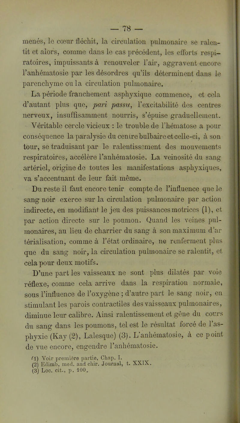 menés, le cœur fléchit, la circulation pulmonaire se ralen- tit et alors, comme dans le cas précédent, les efforts respi- ratoires, impuissants à renouveler l’air, aggravent encore l’anhématosie par les désordres qu’ils déterminent dans le parenchyme ou la circulation pulmonaire. La période franchement asphyxique commence, et cela d’autant plus que, pari passu, l’excitabilité des centres nerveux, insuffisamment nourris, s’épuise graduellement. Véritable cercle vicieux : le trouble de l’hématose a pour conséquence la paralysie du centre bulbaire et celle-ci, à son tour, se traduisant par le ralentissement des mouvements respiratoires, accélère l’anliématosie. La veinosité du sang artériel, origine de toutes les manifestations asphyxiques, va s’accentuant de leur fait même. Du reste il faut encore tenir compte de l’influence que le sang noir exerce sur la circulation pulmonaire par action indirecte, en modifiant le jeu des puissances motrices (1), et par action directe sur le poumon. Quand les veines pul- monaires, au lieu de charrier du sang à son maximum d’ar térialisation, comme à l’état ordinaire, ne renferment plus que du sang noir, la circulation pulmonaire se ralentit, et cela pour deux motifs. D’une part les vaisseaux ne sont plus dilatés par voie réflexe, comme cela arrive dans la respiration normale, sous l’influence de l’oxygène ; d’autre part le sang noir, en stimulant les parois contractiles des vaisseaux pulmonaires, diminue leur calibre. Ainsi ralentissement et gêne du cours du sang dans les poumons, tel est le résultat forcé de l’as- phyxie (Kay (2), Lalesque) (3). L’anhématosie, à ce point de vue encore, engendre l’anhématosie. (A) Voir première partie, Chap, I. (2) Edimb. med. and chir. Journal, t. XXIX. (3) Loc. cit., p. 100 „
