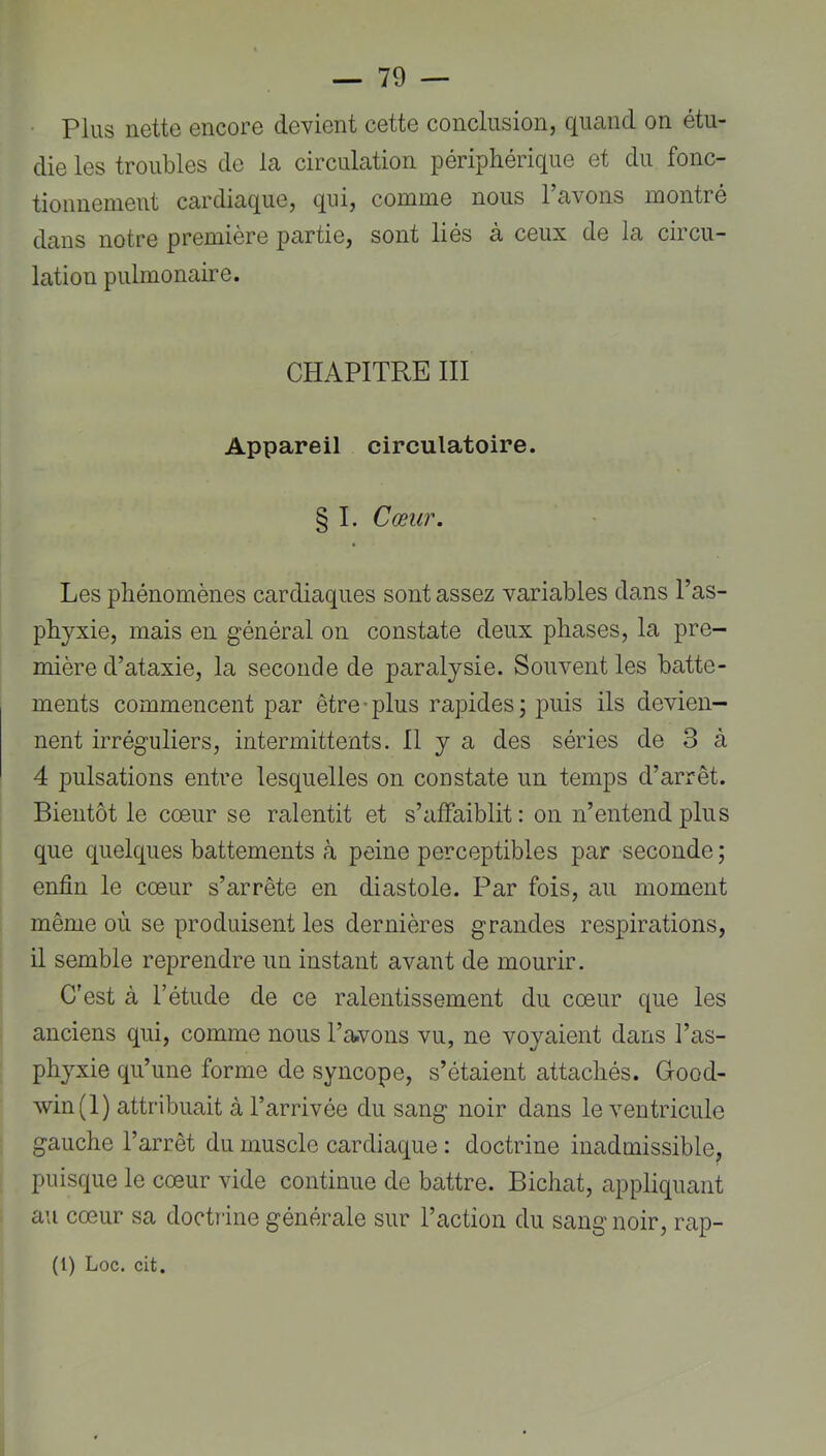 Plus nette encore devient cette conclusion, quand on étu- die les troubles de la circulation périphérique et du fonc- tionnemeut cardiaque, qui, comme nous l’avons montré dans notre première partie, sont liés à ceux de la circu- lation pulmonaire. CHAPITRE III Appareil circulatoire. § I. Cœur. Les phénomènes cardiaques sont assez variables dans l’as- phyxie, mais en général on constate deux phases, la pre- mière d’ataxie, la seconde de paralysie. Souvent les batte- ments commencent par être-plus rapides; puis ils devien- nent irréguliers, intermittents. Il y a des séries de 3 à 4 pulsations entre lesquelles on constate un temps d’arrêt. Bientôt le cœur se ralentit et s’affaiblit: on n’entend plus que quelques battements à peine perceptibles par seconde ; enfin le cœur s’arrête en diastole. Par fois, au moment même où se produisent les dernières grandes respirations, il semble reprendre un instant avant de mourir. C’est à l’étude de ce ralentissement du cœur que les anciens qui, comme nous l’avons vu, ne voyaient dans l’as- phyxie qu’une forme de syncope, s’étaient attachés. Good- win(l) attribuait à l’arrivée du sang noir dans le ventricule gauche l’arrêt du muscle cardiaque : doctrine inadmissible, puisque le cœur vide continue de battre. Bichat, appliquant au cœur sa doctîine générale sur l’action du sang noir, rap- (1) Loc. cit.