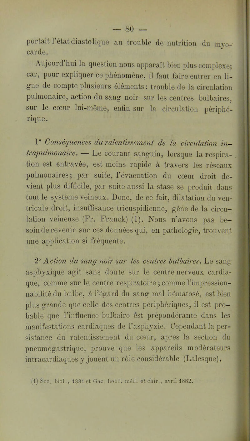 portait l’état diastolique au trouble de nutrition du myo- carde. Aujourd’hui la question nous apparaît bien plus complexe; car, pour expliquer ce phénomène, il faut faire entrer en li- gne de compte plusieurs éléments : trouble de la circulation pulmonaire, action du sang noir sur les centres bulbaires, sur le coeur lui-même, enfin sur la circulation périphé- rique. P Conséquences diu'alentissement de la circulation in- traqmlmonaire. — Le courant sanguin, lorsque la respira- tion est entravée, est moins rapide à travers les réseaux pulmonaires; par suite, l’évacuation du cœur droit de- vient plus difficile, par suite aussi la stase se produit dans tout le système veineux. Donc, de ce fait, dilatation du ven- tricule droit, insuffisance tricuspîdienne, gêne de la circu- lation veineuse (Fr. Franck) (1). Nous n’avons pas be- soin de revenir sur ces données qui, en pathologie, trouvent une application si fréquente. 2° A ction du sang noir sur les centres bulbaires. Le sang asphyxique agit sans doute sur le centre nerveux cardia- que, comme sur le centre respiratoire ; comme l’impression- nabilité du bulbe, à l’égard du sang mal hématosé, est bien plus griinde que celle des centres périphériques, il est pro- bable que l’influence bulbaire êst prépondérante dans les manifestations cardiaques de l’asphjuxio. Cependant la per- sistance du ralentissement du cœur, après la section du pneumogastrique, prouve que les appareils modérateurs intracardiaques y jouent un rôle considérable (Lalesque). (I) Soc. Ijiol., 1881 et Gaz. liebd. méd. etehir., avril 1882.