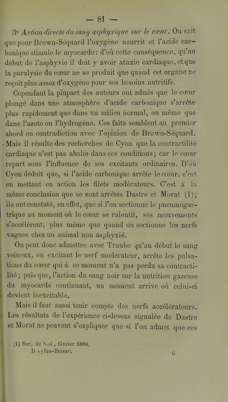 3“ Action directe du sang asphyxique sur le cœur. Ou sait que pour Brown-Séquarcl l’oxygène nourrit et l’acide car- bonique stimule le myocarde: d’où cette conséquence, qu’au début de l’asphyxie il doit y avoir ataxie cardiaque, et que la paralysie du cœur ne se produit que quand cet organe ne reçoit plus assez d’oxygène pour ses besoins nutritifs. Cependant la plupart des auteurs ont admis que le cœur plongé dans une atmosphère d’acide carbonique s’arrête plus rapidement que dans un milieu normal, ou même que dans l’azote ou l’hydrogène. Ces faits semblent au premier abord en contradiction avec l’opinion de Brown-Séquard. • Mais il résulte des recherches de Cyon que la contractilité cardiaque n’est pas abolie dans ces conditions ; car le cœur repart sous l’influence de ses excitants ordinaires. D’où Cyon déduit que, si l’acide carbonique arrête le cœur, c’est en mettant en action les fllets modérateurs. C’est à la même conclusion que se sont arrêtés Dastre et Morat (1); ils ont constaté, en effet, que si l’on sectionne le pneumogas- trique au moment où le cœur se ralentit, ses mouvements s’accélèrent, plus même que quand on seciionne les nerfs vagues chez un animal non asphyxié. On peut donc admettre avec Traube qu’au début le sang I veineux, en excitant le nerf modérateur, arrête les pulsa- » tiens du cœur qui à ce moment n’a pas perdu sa contracti- I lité ; puis que, l’action du sang noir sur la nutrition gazeuse i du myocarde continuant, un moment arrive où celui-ci devient inexcitable. Mais il faut aussi tenir compte des nerfs accélérateurs. 0 Les résultats de l’expérience ci-dessus signalée de Dastre et Morat ne peuvent s’expliquer que si l’on admet que ces (1) Soc. de'b.ol , février 1880. D eyfus-Bfisac. q