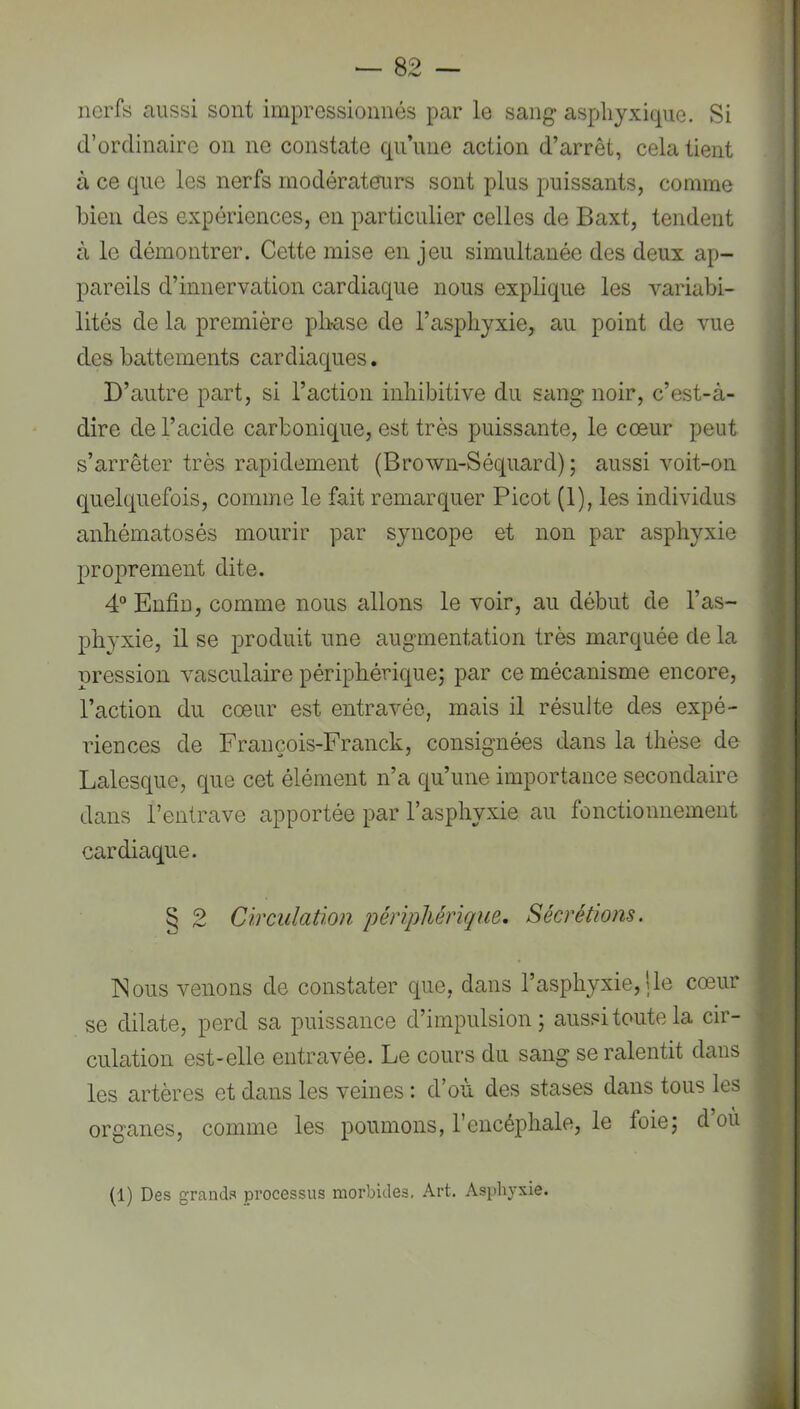 nerfs aussi sont impressionnés par le sang asphyxique. Si d’ordinaire on ne constate qu’une action d’arrêt, cela tient à ce que les nerfs modérateurs sont plus jouissants, comme bien des expériences, en particulier celles de Baxt, tendent à le démontrer. Cette mise en jeu simultanée des deux ap- pareils d’innervation cardiaque nous explique les variabi- lités de la première pliase de l’asphyxie, au point de vue des battements cardiaques. D’autre part, si l’action inhibitive du sang noir, c’est-à- dire de l’acide carbonique, est très puissante, le cœur peut s’arrêter très rapidement (Brown-Séquard) ; aussi voit-on quelquefois, comme le fait remarquer Picot (1), les individus anhématosés mourir par syncope et non par asphyxie proprement dite. 4“ Enfin, comme nous allons le voir, au début de l’as- phyxie, il se produit une augmentation très marquée de la pression vasculaire périphérique; par ce mécanisme encore, l’action du cœur est entravée, mais il résulte des expé- riences de François-Franck, consignées dans la thèse de Lalesque, que cet élément n’a qu’une importance secondaire dans l’entrave apportée par l’asphyxie au fonctionnement cardiaque. § 2 Circulation périphérique. Sécrétions. INous venons de constater que, dans l’asphyxie,!le cœur se dilate, perd sa puissance d’impulsion; aussi toute la cir- culation est-elle entravée. Le cours du sang se ralentit dans les artères et dans les veines : d’où des stases dans tous les organes, comme les poumons, l’encéphale, le foie; d’où