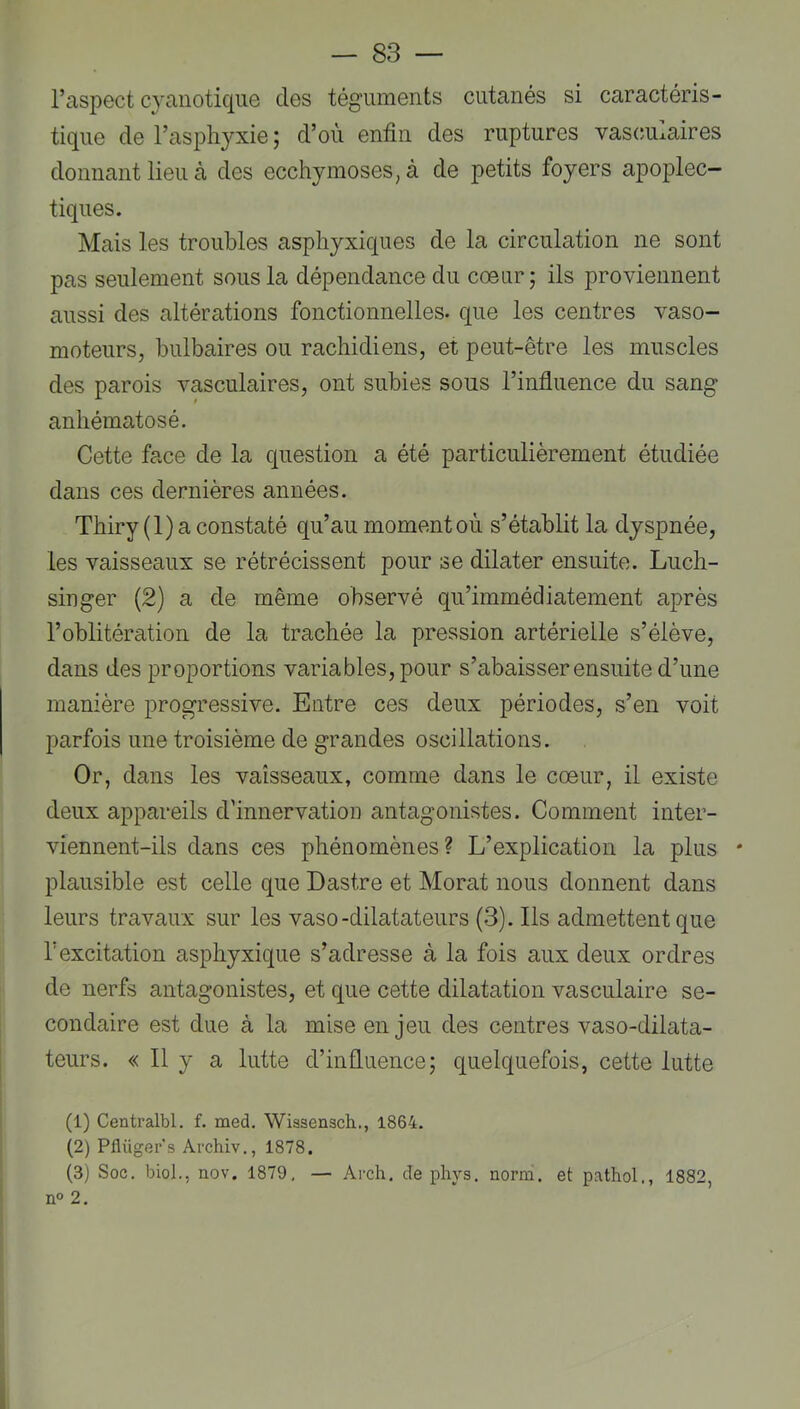 l’aspect cyanotique des téguments cutanés si caractéris- tique de l’asjdiyxie ; d’où enfin des ruptures vas(;uxaires donnant lieu à des ecchymoses, à de petits foyers apoplec- tiques. Mais les troubles asphyxiques de la circulation ne sont pas seulement sous la dépendance du cœur; ils proviennent aussi des altérations fonctionnelles, que les centres vaso- moteurs, bulbaires ou rachidiens, et peut-être les muscles des parois vasculaires, ont subies sous l’influence du sang anhématosé. Cette face de la question a été particulièrement étudiée dans ces dernières années. Thiry(l) a constaté qu’au moment où s’établit la dyspnée, les vaisseaux se rétrécissent pour se dilater ensuite. Luch- singer (2) a de même observé qu’immédiatement après l’oblitération de la trachée la pression artérielle s’élève, dans des proportions variables, pour s’abaisser ensuite d’une manière progressive. Entre ces deux périodes, s’en voit parfois une troisième de grandes oscillations. Or, dans les vaisseaux, comme dans le cœur, il existe deux appareils d’innervation antagonistes. Comment inter- viennent-ils dans ces phénomènes? L’explication la plus * plausible est celle que Dastre et Morat nous donnent dans leurs travaux sur les vaso-dilatateurs (3). Ils admettentque rexcitation asphyxique s’adresse à la fois aux deux ordres de nerfs antagonistes, et que cette dilatation vasculaire se- condaire est due à la mise en jeu des centres vaso-dilata- teurs. « Il y a lutte d’influence; quelquefois, cette lutte (1) Centralbl. f. med, Wissensch., 1864. (2) Pflüger's Archiv., 1878.