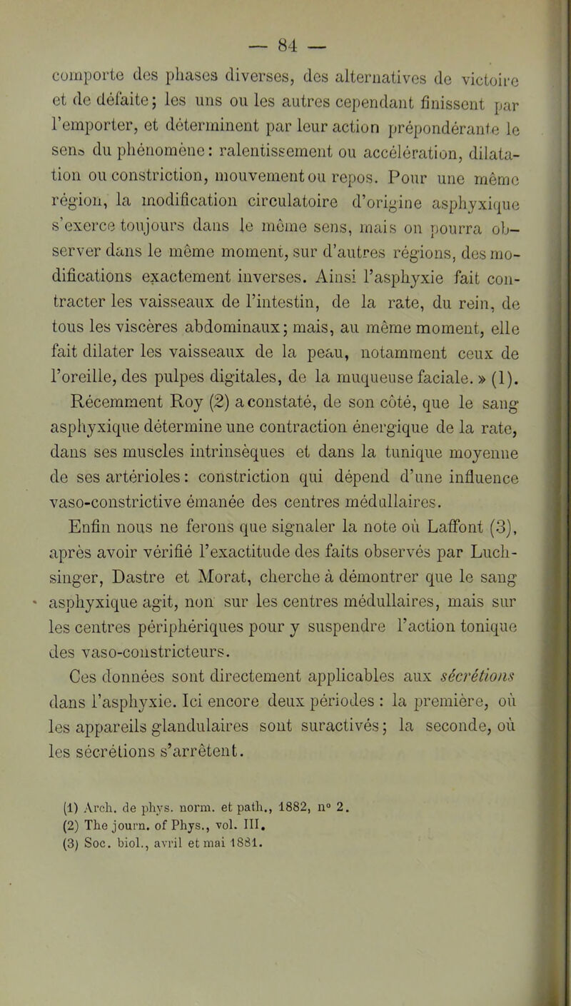 comporte des phases diverses, des alternatives de victoire et de défaite ; les uns ou les autres cependant finissent par l’emporter, et déterminent par leur action prépondérante le sens du phénomène: ralentissement ou accélération, dilata- tion ou constriction, mouvement ou repos. Pour une même région, la modification circulatoire d’origine asphyxique s exerce toujours dans le môme sens, mais on pourra ob- server dans le meme moment, sur d’autres régions, des mo- difications exactement inverses. Ainsi l’asphyxie fait con- tracter les vaisseaux de l’intestin, de la rate, du rein, de tous les viscères abdominaux; mais, au même moment, elle fait dilater les vaisseaux de la peau, notamment ceux de l’oreille, des pulpes digitales, de la muqueuse faciale. » (1). Récemment Roy (2) a constaté, de son côté, que le sang asphyxique détermine une contraction énergique de la rate, dans ses muscles intrinsèques et dans la tunique moyenne de ses artérioles : constriction qui dépend d’une influence vaso-constrictive émanée des centres médullaires. Enfin nous ne ferons que signaler la note où Laffont (3), après avoir vérifié l’exactitude des faits observés par Luch- singer, Dastre et Morat, cherche à démontrer que le sang • asphyxique agit, non sur les centres médullaires, mais sur les centres périphériques pour y suspendre l’action tonique des vaso-constricteurs. Ces données sont directement applicables aux sécrétions dans l’asphyxie. Ici encore deux périodes : la première, où les appareils glandulaires sont suractivés ; la seconde, où les sécrétions s’arrêtent. (1) Arch. de phys. norm. et path,, 1882, n“ 2. (2) The journ. of Phys., vol. III, (3) Soc. bioL, avril et mai 1881.