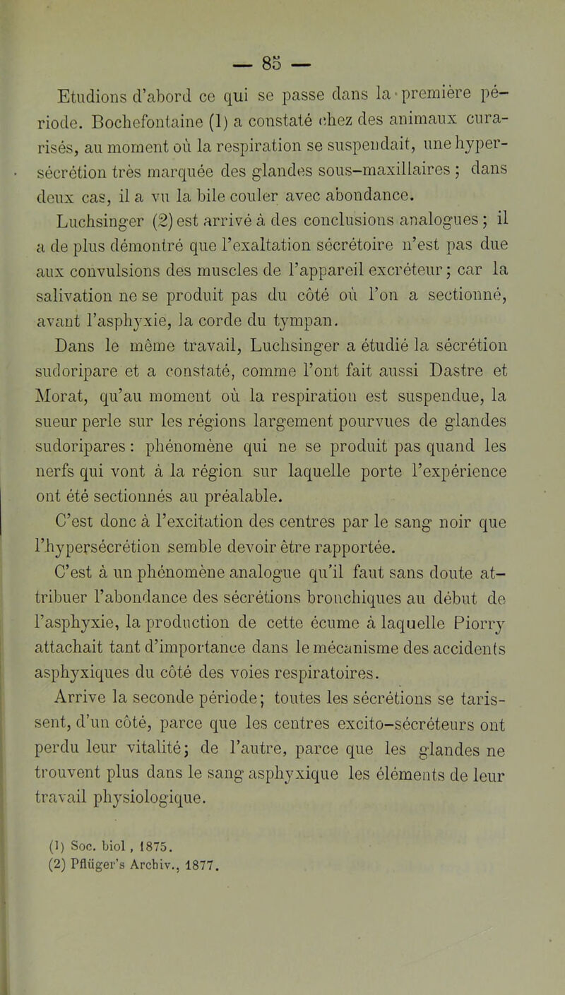Etudions d’abord ce qui se passe dans la-première pé- riode. Bochefontaine (1) a constaté (diez des animaux cura- risés, au moment où la respiration se suspendait, une hyper- sécrétion très marquée des glandes sous-maxillaires ; dans deux cas, il a vu la bile couler avec abondance. Luclisinger (2) est arrivé à des conclusions analogues ; il a de plus démontré que l’exaltation sécrétoire n’est pas due aux convulsions des muscles de l’appareil excréteur ; car la salivation ne se produit pas du côté où l’on a sectionné, avant l’asphyxie, la corde du tympan. Dans le même travail, Luchsinirer a étudié la sécrétion sudoripare et a constaté, comme l’ont fait aussi Dastre et Morat, qu’au moment où la respiration est suspendue, la sueur perle sur les régions largement pourvues de glandes sudoripares : phénomène qui ne se produit pas quand les nerfs qui vont à la région sur laquelle porte l’expérience ont été sectionnés au préalable. C’est donc à l’excitation des centres par le sang noir que l’hypersécrétion semble devoir être rapportée. C’est à un phénomène analogue qu’il faut sans doute at- tribuer l’abondance des sécrétions bronchiques au début de l’asphyxie, la production de cette écume à laquelle Piorry attachait tant d’importance dans le mécanisme des accidents asphyxiques du côté des voies respiratoires. Arrive la seconde période ; toutes les sécrétions se taris- sent, d’un côté, parce que les centres excito-sécréteurs ont perdu leur vitalité 5 de l’autre, parce que les glandes ne trouvent plus dans le sang asphyxique les éléments de leur travail physiologique. (1) Soc. biol , 1875. (2) Pflüger’s Arcbiv., 1877. I