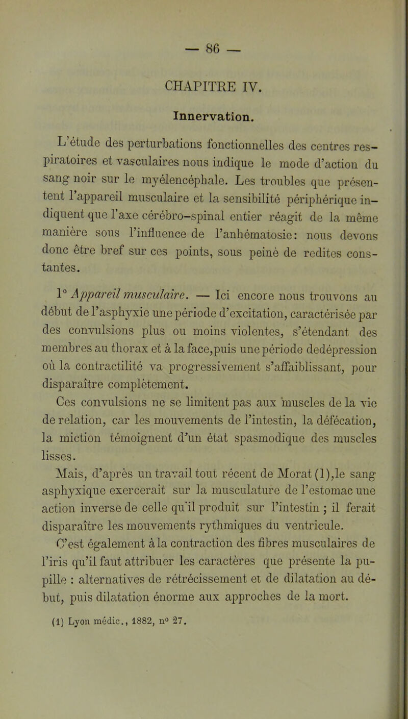 CHAPITRE IV. Innervation. L étude des perturbations fonctionnelles des centres res- piratoires et vasculaires nous indique le mode d’action du sang* noir sur le mjélencépbale. Les troubles que présen- tent 1 appareil musculaire et la sensibilité périphérique in- diquent que 1 axe cérébro-spinal entier réagit de la même manière sous l’influence de l’anhématosie : nous devons donc être bref sur ces points, sous peiné de redites cons- tantes. \° Ajjpareil musculaire. —Ici encore nous trouvons au début de l’asphyxie une période d’excitation, caractérisée par des convulsions plus ou moins violentes, s’étendant des membres au thorax et à la face,puis une période dedépression où la contractilité va progressivement s’affaiblissant, pour disparaître complètement. Ces convulsions ne se limitent pas aux muscles de la vie de relation, car les mouvements de l’intestin, la défécation, la miction témoignent dhin état spasmodique des muscles lisses. Mais, d’aj)rès un travail tout récent de Morat(l),le sang asphyxique exercerait sur la musculature de l’estomac une action inverse de celle qu'il produit sur l’intestin ; il ferait disparaître les mouvements rythmiques du ventricule. C’est également à la contraction des fibres musculaires de l’iris qu’il faut attribuer les caractères que présente la pu- pille : alternatives de rétrécissement et de dilatation au dé- but, puis dilatation énorme aux approches de la mort. (1) Lyon niédic., 1882, 27.