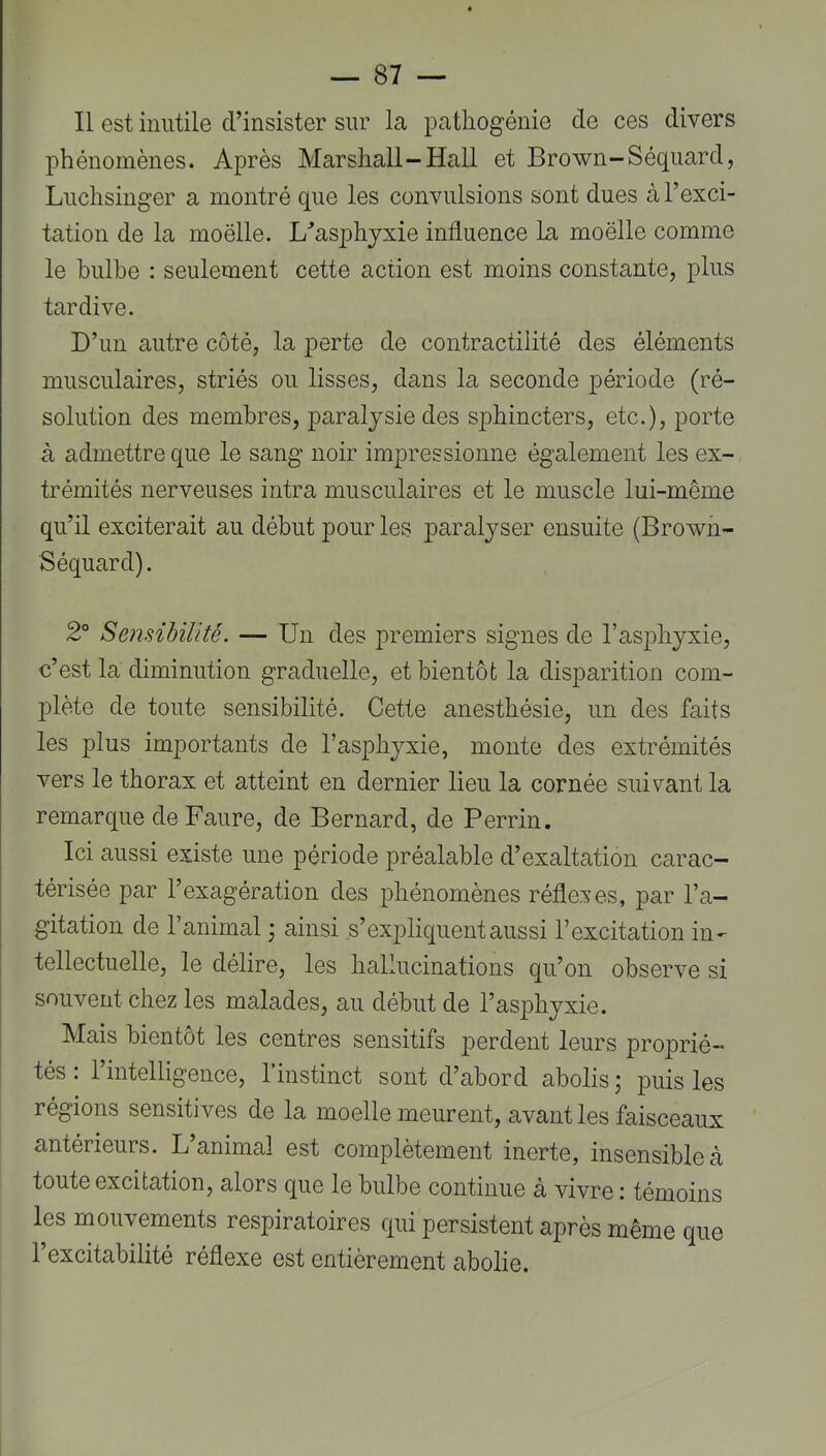 Il est inutile d’insister sur la patliogénie de ces divers phénomènes. Après Marshall-Hall et Brown-Séquard, Luchsinger a montré que les convulsions sont dues à l’exci- tation de la moëlle. L^’asiDhyxie influence la moelle comme le bulbe : seulement cette action est moins constante, plus tardive. D’un autre côté, la perte de contractilité des éléments musculaires, striés ou lisses, dans la seconde période (ré- solution des membres, paralysie des sphincters, etc.), porte à admettre que le sang noir impressionne également les ex- trémités nerveuses intra musculaires et le muscle lui-même qu’il exciterait au début pour les paralyser ensuite (Brown- Séquard). 2° Sensibilité. — Un des premiers signes de l’asphyxie, c’est la diminution graduelle, et bientôt la disparition com- plète de toute sensibilité. Cette anesthésie, un des faits les plus importants de l’asphyxie, monte des extrémités vers le thorax et atteint en dernier lieu la cornée suivant la remarque de Faure, de Bernard, de Perrin. Ici aussi existe une période préalable d’exaltation carac- térisée par l’exagération des phénomènes réflexes, par l’a- gitation de l’animal ; ainsi s’expliquent aussi l’excitation in- tellectuelle, le délire, les hallucinations qu’on observe si souvent chez les malades, au début de l’asphyxie. Mais bientôt les centres sensitifs perdent leurs proprié- tés : l’intelligence, l’instinct sont d’abord abolis j puis les régions sensitives de la moelle meurent, avant les faisceaux antérieurs. L’animal est complètement inerte, insensible à toute excitation, alors que le bulbe continue à vivre : témoins les mouvements respiratoires qui persistent après même que l’excitabilité réflexe est entièrement abolie.