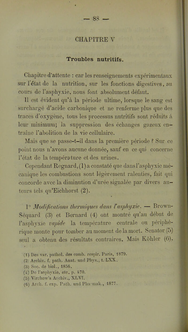 CHAPITRE V Troubles nutritifs. Chapitre d’attente : car les renseignements expérimentaux sur l’état de la nutrition, sur les fonctions digestives, au cours de l’asphyxie, nous font absolument défaut. Il est évident qu’à la période ultime, lorsque le sang est surchargé d’acide carbonique et ne renferme plus que des traces d’oxygène, tous les processus nutritifs sont réduits à leur minimum; la suppression des échanges gazeux en- traîne l’abolition de la vie cellulaire. Mais que se passe-t-il dans la première période ? Sur ce point nous n’avons aucune donnée, sauf en ce qui concerne l’état de la température et des urines. Cependant Regnard, (1) a constaté que dans l’asphyxie mé- canique les combustions sont légèrement ralenties, fait qui concorde avec la diminution d’urée signalée par divers au- teurs tels.qu’Eichliorst (2). 1° Modificatiom thermiques dans h asphyxie. — Brown- Séquard (3) et Bernard (4) oiit montré qu’au début de l’asphyxie rapide la température centrale ou périphé- rique monte pour tomber au moment de la mort. vSenator (5) seul a obtenu des résultats contraires. Mais Kohler (6). (l) Des var. pathoi. des comb. respii’. Paris, 1879. (21 Arcbiv. f. path. Auat. und Pliys,, t. LXX. (3) Soc. de biol., 1856. (4) Do l’asphyxie, etc. p. 470. (5) VirchoAv’s Aichiv., XLVI. (6) Arch. f. cxp. Path. und Pha-raak., 1877.