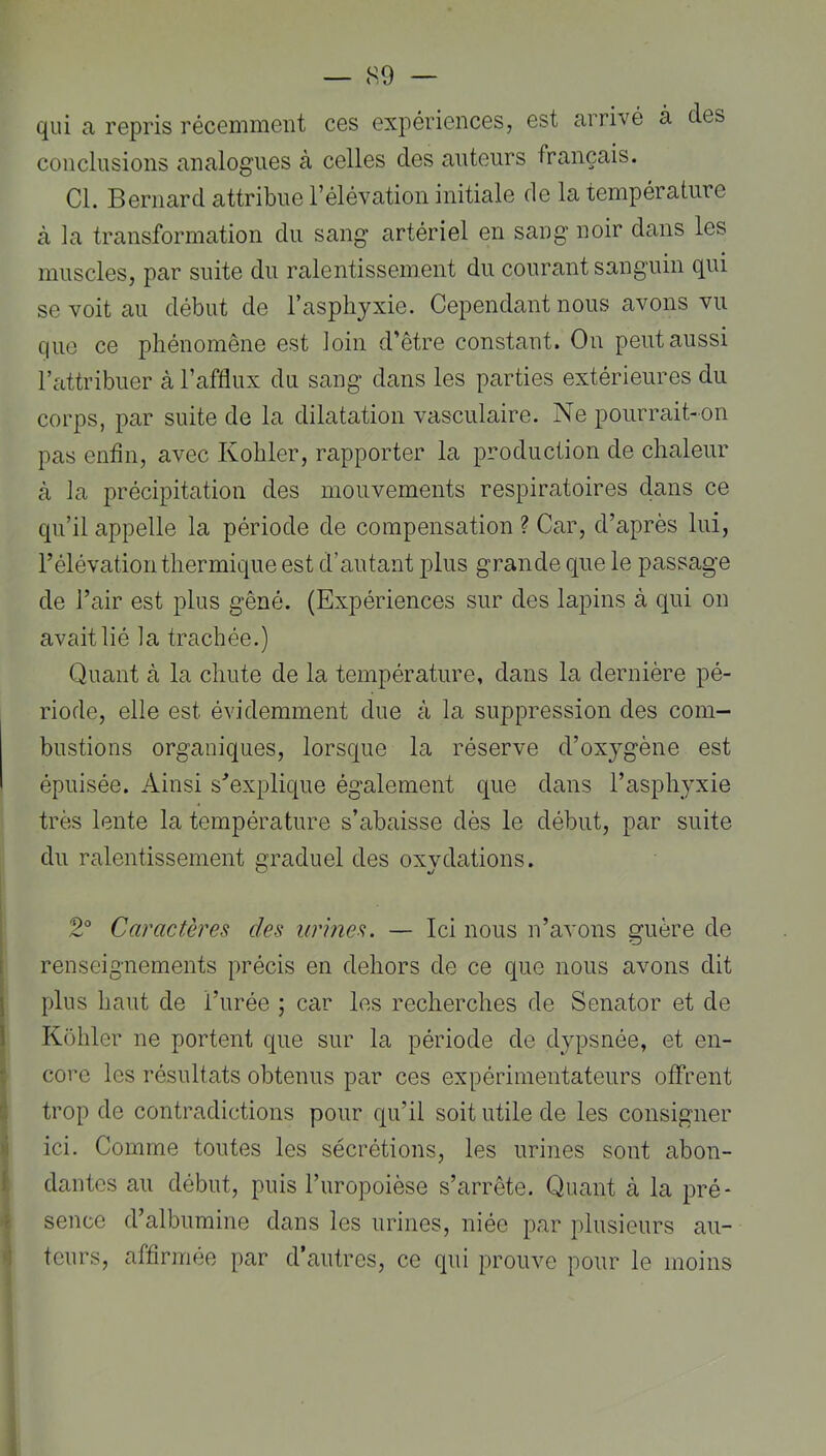 — <S9 — qui a repris récemment ces expériences, est arrivé à des conclusions analogues à celles des auteurs français. Cl. Bernard attribue l’élévation initiale de la température à la transformation du sang artériel en sang noir dans les muscles, par suite du ralentissement du courant sanguin qui se voit au début de l’asphyxie. Cependant nous avons vu que ce phénomène est loin d’être constant. On peut aussi l’attribuer à l’afflux du sang dans les parties extérieures du corps, par suite de la dilatation vasculaire. Ne pourrait-on pas enfin, avec Kohler, rapporter la production de chaleur à la précipitation des mouvements respiratoires dans ce qu’il appelle la période de compensation ? Car, d’après lui, l’élévation thermique est d’autant plus grande que le passage de l’air est plus gêné. (Expériences sur des lapins à qui on avait lié la trachée.) Quant à la chute de la température, dans la dernière pé- riode, elle est évidemment due à la suppression des com- bustions organiques, lorsque la réserve d’oxygène est épuisée. Ainsi sAxplique également que dans l’asphyxie très lente la température s’abaisse dès le début, par suite du ralentissement graduel des oxydations. I 2° Caractères des urmes. — Ici nous n’avons guère de I renseignements précis en dehors de ce que nous avons dit j plus haut de l’urée ; car les recherches de Senator et de 1 Kohler ne portent que sur la période de dypsnée, et en- t core les résultats obtenus par ces expérimentateurs offrent trop de contradictions pour qu’il soit utile de les consigner >i ici. Comme toutes les sécrétions, les urines sont abon- 1. dantcs au début, puis l’uropoièse s’arrête. Quant à la pré* t sence d’albumine dans les urines, niée par plusieurs au- '1 teurs, affirmée par d’autres, ce qui prouve pour le moins