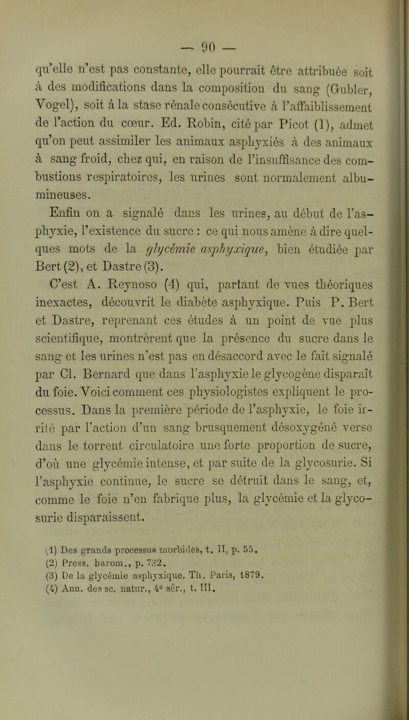 qu’elle n’est pas constante, elle pourrait être attribuée soit à des modifications dans la composition du sang (Gubler, Vogel), soit à la stase rénale consécutive à l’affaiblissement de l’action du cœur. Ed. Robin, cité par Picot (1), admet qu’on peut assimiler les animaux asphyxiés à des animaux à sang froid, chez qui, en raison de l’insuffisance des com- bustions respiratoires, les urines sont normalement albu- mineuses. : Enfin on a signalé dans les urines, au début de l’as- I plwxie, l’existence du sucre : ce qui nous amène à dire quel- m ques mots de la ghycémie asphyxique^ bien étudiée par Bert (2), et Dastre (3). I C’est A. Reynoso (4) qui, partant de vues théoriques inexactes, découvrit le diabète asphyxique. Puis P. Bert et Dastre, reprenant ces études à un point de vue plus scientifique, montrèrent que la présence du sucre dans le sang et les urines n’est pas en désaccord avec le fait signalé par Cl. Bernard que dans l’asphyxie le glycogène disparaît du foie. Voici comment ces physiologistes expliquent le pro- cessus. Dans la première période de l’asphyxie, le foie ir- rité par l’action d’un sang brusquement désoxygéné verse dans le torrent circulatoire une forte proportion de sucre, d’où une glycémie intense, et par suite de la glycosurie. Si l’asphyxie continue, le sucre se détruit dans le sang, et, comme le foie n’en fabrique plus, la glycémie et la glj^co- B surie disparaissent. 8 (,1) Des grands processus morbides, t. II, p. 55. H (2) Press, barom., p. 732. H (3) De la glycémie asphyxique. Th, Paris, 1879. fl (4) Ann. des sc. natur., 4® sér., t, III. Bj