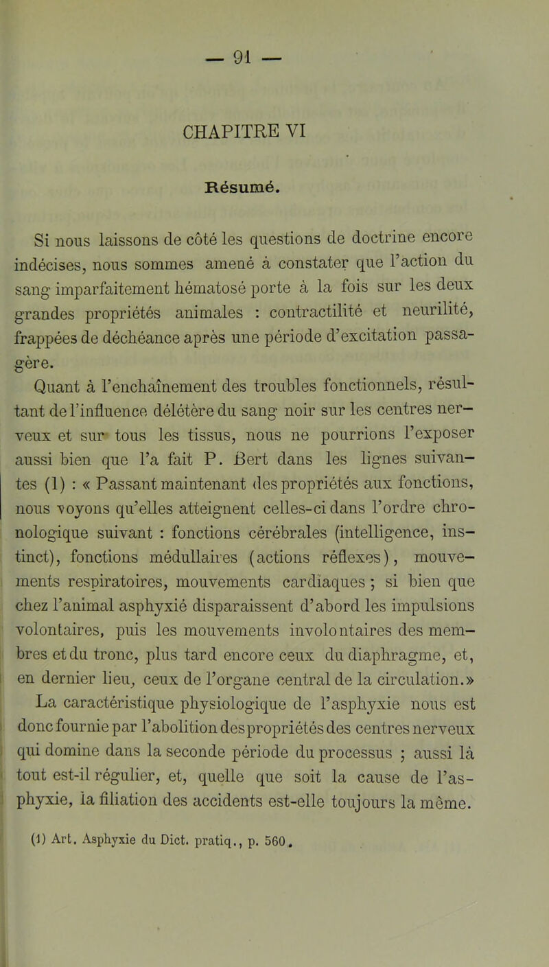CHAPITRE VI Résumé. Si nous laissons de côté les questions de doctrine encore indécises, nous sommes amené à constater que l’action du sang* imparfaitement liématosé porte à la fois sur les deux grandes propriétés animales ; contractilité et neurilité, frappées de déchéance après une période d’excitation passa- gère. Quant à l’enchaînement des troubles fonctionnels, résul- tant de l’influence délétère du sang noir sur les centres ner- veux et sur- tous les tissus, nous ne pourrions l’exposer aussi bien que l’a fait P. Bert dans les lignes suivan- tes (1) : « Passant maintenant des propriétés aux fonctions, nous ’voyons qu’elles atteignent celles-ci dans l’ordre chro- nologique suivant : fonctions cérébrales (intelligence, ins- tinct) , fonctions médullaires ( actions réflexes ), mouve- ments respiratoires, mouvements cardiaques ; si bien que chez l’animal asphyxié disparaissent d’abord les impulsions volontaires, puis les mouvements involontaires des mem- bres et du tronc, plus tard encore ceux du diaphragme, et, I en dernier lieu, ceux de l’organe central de la circulation.» La caractéristique physiologique de l’asphyxie nous est ) donc fournie par l’abolition des propriétés des centres nerveux qui domine dans la seconde période du processus ; aussi là ' tout est-il régulier, et, quelle que soit la cause de l’as- phyxie, la filiation des accidents est-elle toujours la même. (i) Art. Asphyxie du Dict. pratlq., p. 560.