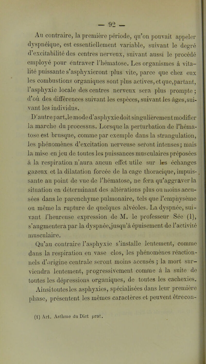 Au contraire, la première période, qu’on pouvait appeler dyspnéique, est essentiellement variable, suivant le degré d’excitabilité des centres nerveux, suivant aussi le procédé employé pour éntraver l’iiématose. Les organismes à vita- lité puissante s’asphyxieront plus vite, parce que chez eux les combustions organiques sont plus actives, et que, partant, l’asphyxie locale des centres nerveux sera plus prompte ; d’où des différences suivant les espèces, suivant les âges,sui- vant les individus. D'autre part, le mode d’asphyxie doit singulièrement modifier la marche du processus. Lorsque la perturbation de l’héma- tose est brusque, comme par exemple dans la strangulation, les phénomènes d’excitation nerveuse seront intenses ; mais la mise enjeu de toutes les puissances musculaires préposées à la respiration n’aura aucun effet utile sur les échanges gazeux et la dilatation forcée de la cage thoracique, impuis-, saute au point de vue de l’hématose, ne fera qu’aggraver la situation en déterminant des altérations plus ou moins accu- sées dans le parenchyme pulmonaire, tels que l’emphysème ou même la rupture de quelques alvéoles. La dyspnée, sui- vant l’heureuse expression de M. le professeur Sée (1), s’augmentera par la dyspnée,jusqu’à épuisement de l’activiié musculaire. Qu’au contraire l’asphyxie s’installe lentement, comme dans la respiration en vase clos, les phénomènes réaction- nels d’origine centrale seront moins accusés ; la mort sur- viendra lentement, progressivement comme à la suite de toutes les dépressions organiques, de toutes les cachexies. Ainsi toutes les asphyxies, spécialisées dans leur première phase, présentent les mêmes caractères et j^euvent êtrecon- (1) Art. Asthme du Dict prat.