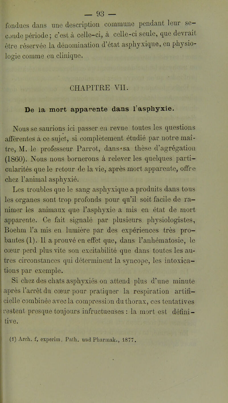 fondues dans une description commune pendant leur se- conde période; c’est à celle-ci, à celle-ci seule, que devrait être réservée la dénomination d état asphyxique, en physio- logie comme en clinique. CHAPITRE VIL De la mort apparente dans l’asphyxie. Nous se saurions ici passer en revue toutes les questions afférentes à ce sujet, si (îomplètement étudié par notre maî- tre, M. le professeur Parrot, dans*sa thèse d’agrégation (1860). Nous nous bornerons à relever les quelques parti- cularités que le retour de la vie, après mort apparente, offre chez l’animal asphyxié. Les troubles que le sang asphyxique a produits dans tous les organes sont trop profonds pour qu’il soit facile de ra- nimer les animaux que l’asphyxie a mis en état de mort apparente. Ce fait signalé par plusieurs physiologistes, Boehm l’a mis en lumière par des expériences très pro- ; hautes (1). 11 a prouvé en effet que, dans l’anhématosie, le I cœur perd plus vite son excitabilité que dans toutes les au- I très circonstances qui déterminent la syncope, les intoxica- I tiens par exemple. I Si chez des chats asphyxiés on attend plus d’une minute I après l’arrêt du cœur pour pratiquer la respiration artifi- ; cielle combinée avec la compression du thorax, ces tentatives restent presque toujours infructueuses: la mort est défini- ' tive.