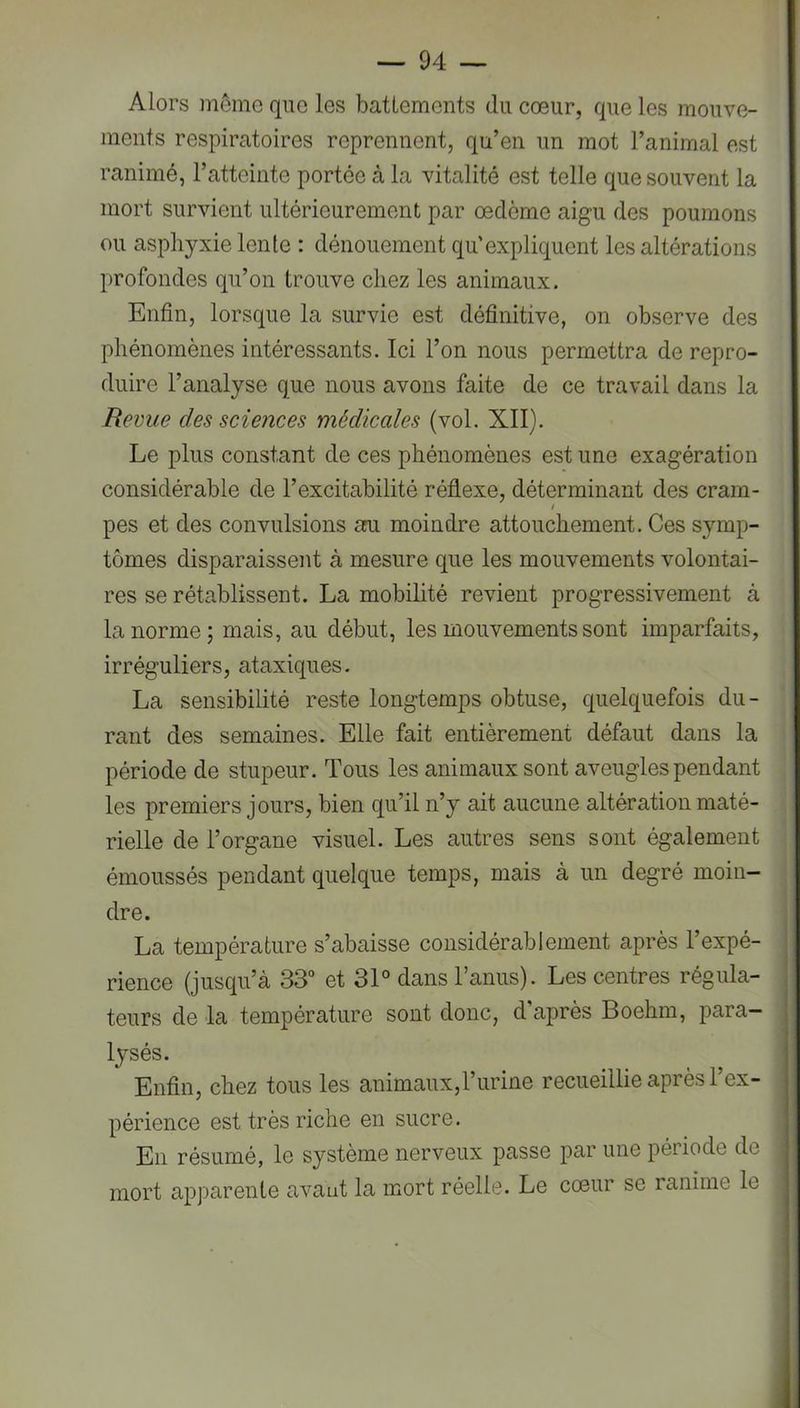 Alors môme que les battements du cœur, que les mouve- ments respiratoires reprennent, qu’en un mot l’animal est ranimé, l’atteinte portée à la vitalité est telle que souvent la mort survient ultérieurement par œdème aigu des poumons ou asphyxie lente : dénouement qu’expliquent les altérations profondes qu’on trouve chez les animaux. Enfin, lorsque la survie est définitive, on observe des phénomènes intéressants. Ici l’on nous permettra de repro- duire l’analyse que nous avons faite de ce travail dans la Revue des sciences médicales (vol. XII). Le plus constant de ces phénomènes est une exagération considérable de l’excitabilité réflexe, déterminant des cram- t pes et des convulsions au moindre attouchement. Ces symp- tômes disparaissent à mesure que les mouvements volontai- res se rétablissent. La mobilité revient progressivement à la norme; mais, au début, les mouvements sont imparfaits, irréguliers, ataxiques. La sensibilité reste longtemps obtuse, quelquefois du- rant des semaines. Elle fait entièrement défaut dans la période de stupeur. Tous les animaux sont aveugles pendant les premiers jours, bien qu’il n’y ait aucune altération maté- rielle de l’organe visuel. Les autres sens sont également émoussés pendant quelque temps, mais à un degré moin- dre. La température s’abaisse considérablement après l’expé- rience (jusqu’à 33“ et 31° dans l’anus). Les centres régula- teurs de la température sont donc, d après Boehm, para- lysés. Enfin, chez tous les animaux,l’urine recueillie après l’ex- périence est très riche en sucre. En résumé, le système nerveux passe par une période de mort appareille avant la mort réelle. Le cœur se ranime le