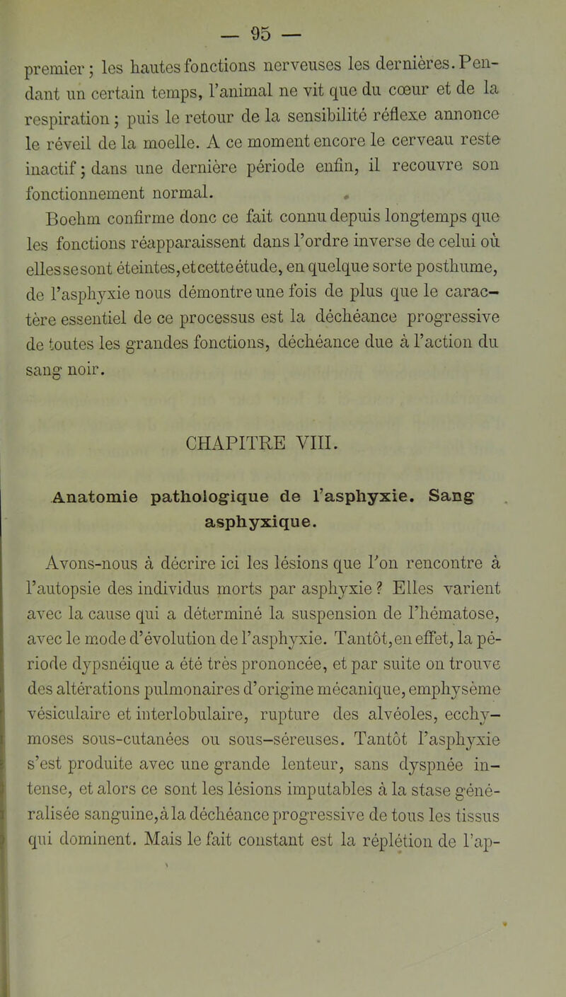 premier; les beautés fonctions nerveuses les dernières. Pen- dant un certain temps, l’animal ne vit que du coeur et de la respiration ; puis le retour de la sensibilité réflexe annonce le réveil de la moelle. A ce moment encore le cerveau rest& inactif ; dans une dernière période enfin, il recouvre son fonctionnement normal. Boebm confirme donc ce fait connu depuis longtemps que les fonctions réapparaissent dans l’ordre inverse de celui où ellessesont éteintes, et cette étude, en quelque sorte posthume, de l’aspbyxie nous démontre une fois de plus que le carac- tère essentiel de ce processus est la déchéance progressive de toutes les grandes fonctions, déchéance due à l’action du saug noir. CHAPITRE VIII. Anatomie pathologique de l’asphyxie. Sang asphyxique. Avons-nous à décrire ici les lésions que Ton rencontre à l’autopsie des individus morts par asphyxie ? Elles varient avec la cause qui a déterminé la suspension de l’hématose, avec le mode d’évolution de l’asphyxie. Tantôt,en effet, la pé- riode dypsnéique a été très prononcée, et par suite on trouve des altérations pulmonaires d’origine mécanique, emphysème vésiculaire et interlobulaire, rupture des alvéoles, ecchy- moses sous-cutanées ou sous-séreuses. Tantôt l’asphyxie s’est produite avec une grande lenteur, sans dyspnée in- 3 tense, et alors ce sont les lésions imputables à la stase géné- I ralisée sanguine, à la déchéance progressive de tous les tissus 5 qui dominent. Mais le fait constant est la réplétion de Tap-