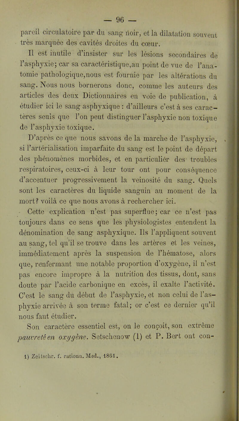 pareil circulatoire par du sang lioir, et la dilatation souvent très marquée des cavités droites du cœur. Il est inutile d’insister sur les lésions secondaires de l’asphyxie; car sa caractéristique,au point do vue de l’ana- tomie pathologique,nous est fournie par les altérations du sang. Nous nous bornerons donc, comme les auteurs des articles des deux Dictionnaires en voie de publication, à étudier ici le sang asphyxique : d’ailleurs c’est à ses carac- i tères seuls que l’on peut distinguer l’asphyxie non toxique de l’asphyxie toxique. D’après ce que nous savons de la marche de l’asphyxie, . si l’artérialisation imparfaite du sang est le point de départ des phénomènes morbides, et en particuliér des troubles respiratoires, ceux-ci à leur tour ont pour conséquence d’accentuer progressivement la veinosité du sang. Quels f sont les caractères du liquide sanguin au moment de la ; mort? voilà ce que nous avons à rechercher ici. .! • Cette explication n’est pas superflue; car ce n’est pas toujours dans ce sens que les physiologistes entendent la dénomination de sang asphyxique. Ils l’appliquent souvent au sang, tel qu’il se trouve dans les artères et les veines, immédiatement après la suspension de l’hématose, alors que, renfermant une notable proportion d’oxygène, il n’est pas encore impropre à la nutrition des tissus, dont, sans doute par l’acide carbonique en excès, il exalte l’activité. C’est le sang du début de l’asphyxie, et non celui de l’as- phyxie arrivée à son terme fatal; or c’est ce dernier qu’il nous faut étudier. Son caractère essentiel est, on le conçoit, son extrême pauvreté en oxygène. Setschenow (1) et P. Bert ont con- 1) Zeilschi’. f. rationn. Med., 1861.