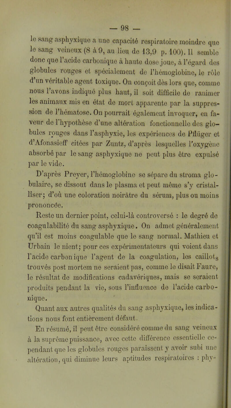 le sang asphyxique a une capacité respiratoire moindre que le sang veineux (8 à 9, au lieu de 13,9 p. 100). Il semble donc que 1 acide carbonique à haute dose joue, à l’égard des globules rouges et spécialement de l’hémoglobine, le rôle d un véritable agent toxique. On conçoit dès lors que, comme nous 1 avons indiqué plus haut, il soit difficile de ranimer les animaux mis en état de mort apparente par la suppres- sion de l’hématose. On pourrait également invoquer, en fa- veur de l’hypothèse d’une altération fonctionnelle des glo- bules rouges dans l’asphyxie, les expériences de Pflüger et d’Afonasieff citées par Zuntz, d’après lesquelles Toxygène absorbé par le sang asphyxique ne peut plus être expulsé par le vide. D’après Preyer, l’hémoglobine se sépare du stroma glo- bulaire, se dissout dans le plasma et peut même s’y cristal- liser ; d’où une coloration noirâtre du sérum, plus ou moins prononcée. Reste un dernier point, celui-là controversé : le degré de coagulabilité du sang asphyxique. On admet généralement qu’il est moins coagulable que le sang normal. Mathieu et Urbain le nient; pour ces expérimentateurs qui voient dans , l’acide carbonique l’agent de la coagulation, les caillotg trouvés post mortem ne seraient pas, comme le disait Faure, le résultat de modifications cadavériques, mais se seraient produits pendant la vie, sous l’inâuonce de l’acide carbo- nique. Quant aux autres qualités du sang asphyxique^ les indica- , lions nous font entièrement défaut. En résumé, il peut être considéré comme du sang veineux à la suprême puissance, avec cette différence essentielle ce- pendant que les globules rouges paraissent y avoir subi une altération, qui diminue leurs aptitudes respiratoires : phy-
