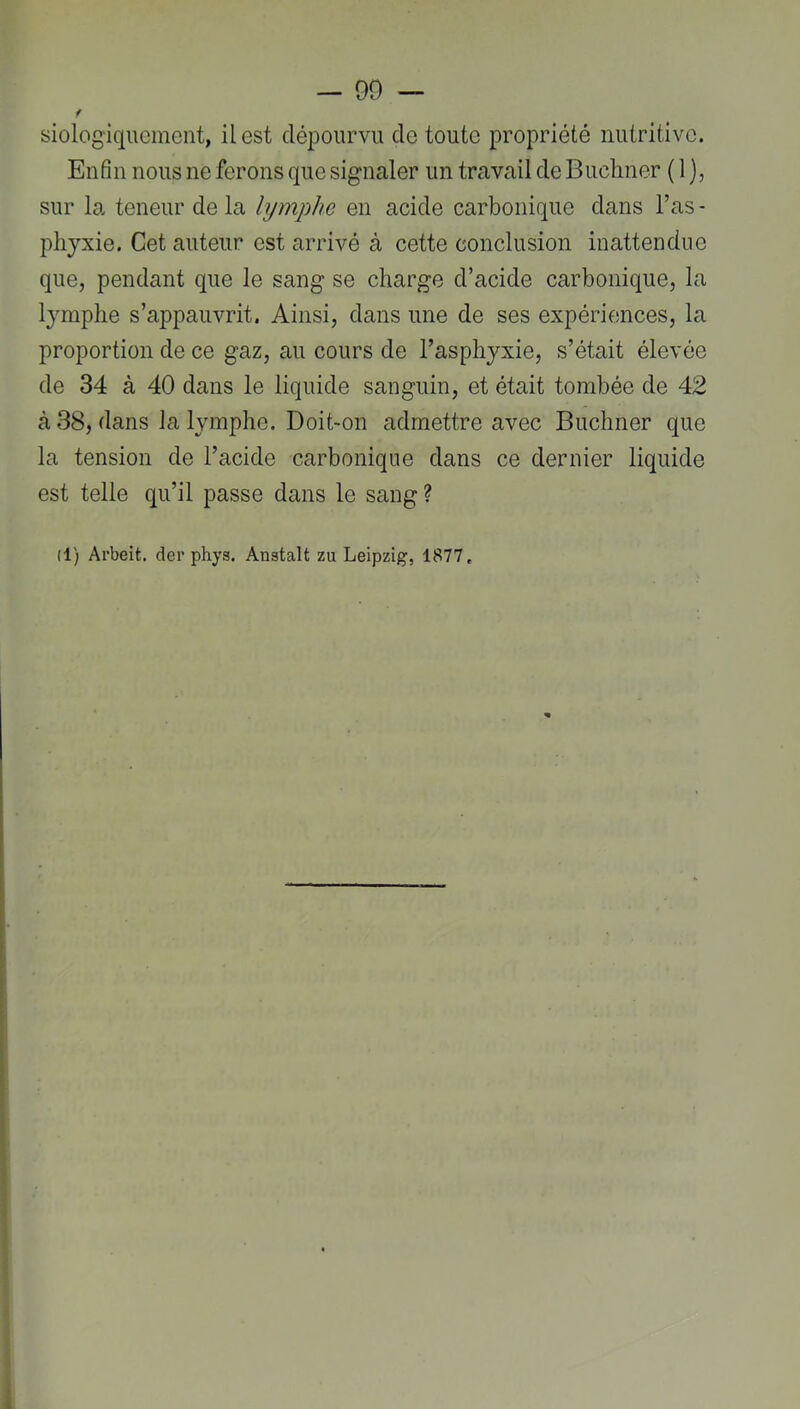 f siologiqucincnt, il est dépourvu de toute propriété nutritive. Enfin nous ne ferons que signaler un travail de Buchner ( 1 ), sur la teneur de la lymphe en acide carbonique dans l’as - phyxie. Cet auteur est arrivé à cette conclusion inattendue que, pendant que le sang se charge d’acide carbonique, la lymphe s’appauvrit. Ainsi, dans une de ses expériences, la proportion de ce gaz, au cours de l’asphyxie, s’était élevée de 34 à 40 dans le liquide sanguin, et était tombée de 42 à 38, dans la lymphe. Doit-on admettre avec Buchner que la tension de l’acide carbonique dans ce dernier liquide est telle qu’il passe dans le sang ? (1) Arbeit. der phys. Anstalt zu Leipzig, 1877,