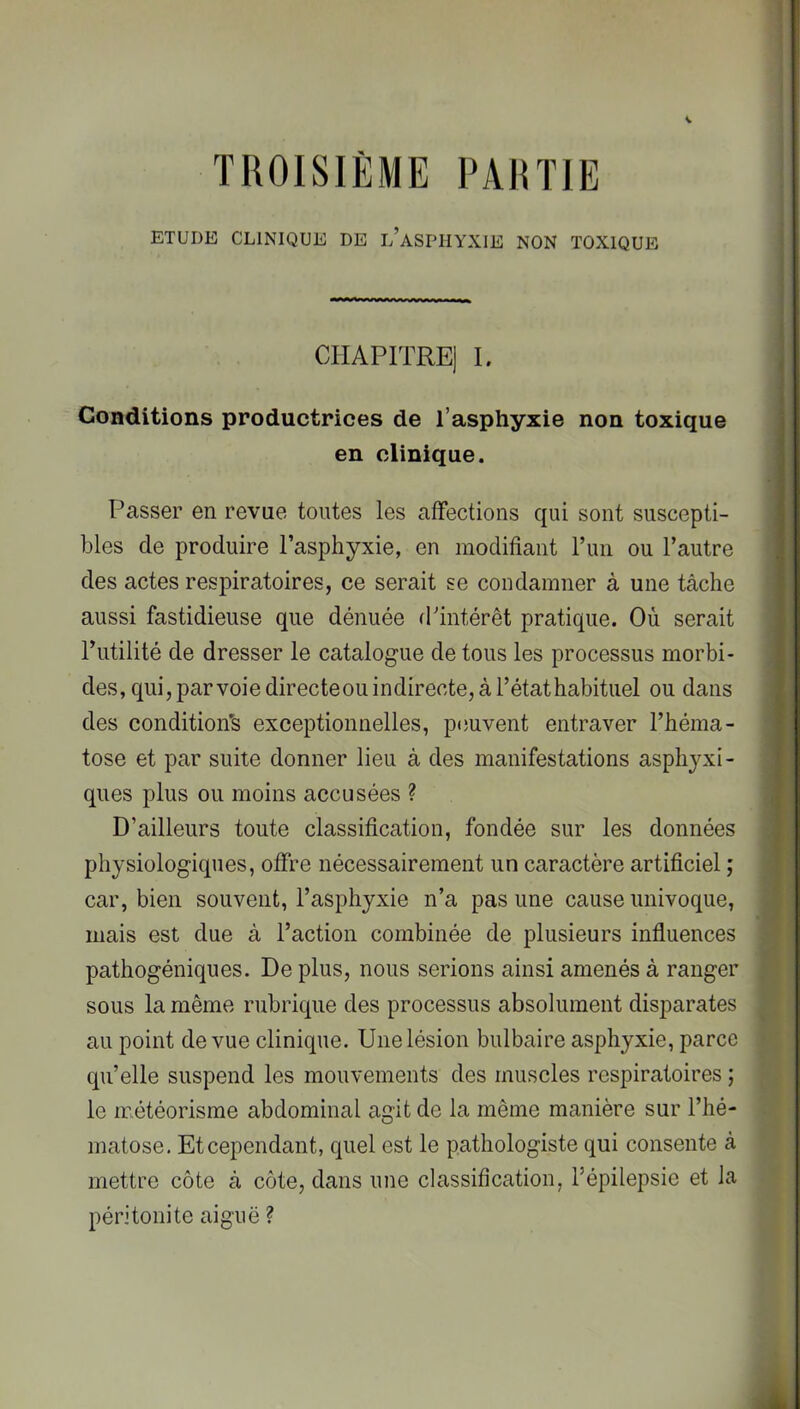 TROISIÈME PARTIE ETUDE CLINIQUE DE l’aSPHYXIE NON TOXIQUE CHAPITRE] L Conditions productrices de l’asphyxie non toxique en clinique. Passer en revue toutes les affections qui sont suscepti- bles de produire l’asphyxie, en modifiant l’im ou l’autre des actes resjiiratoires, ce serait se condamner à une tâche aussi fastidieuse que dénuée d’intérêt pratique. Où serait Futilité de dresser le catalogue de tous les processus morbi- des, qui, par voie directeou indirecte, à l’état habituel ou dans des condition's exceptionnelles, peuvent entraver l’héma- tose et par suite donner lieu à des manifestations asphyxi- ques plus ou moins accusées ? D’ailleurs toute classification, fondée sur les données physiologiques, offre nécessairement un caractère artificiel ; car, bien souvent, l’asphyxie n’a pas une cause univoque, mais est due à Faction combinée de plusieurs influences pathogéniques. De plus, nous serions ainsi amenés à ranger sous la même rubrique des processus absolument disparates au point de vue clinique. Une lésion bulbaire asphyxie, parce qu’elle suspend les mouvements des muscles respiratoires ; le météorisme abdominal agit de la même manière sur l’hé- matose. Et cependant, quel est le pathologiste qui consente à mettre côte à côte, dans une classification, Fépilepsie et la péritonite aiguë ?