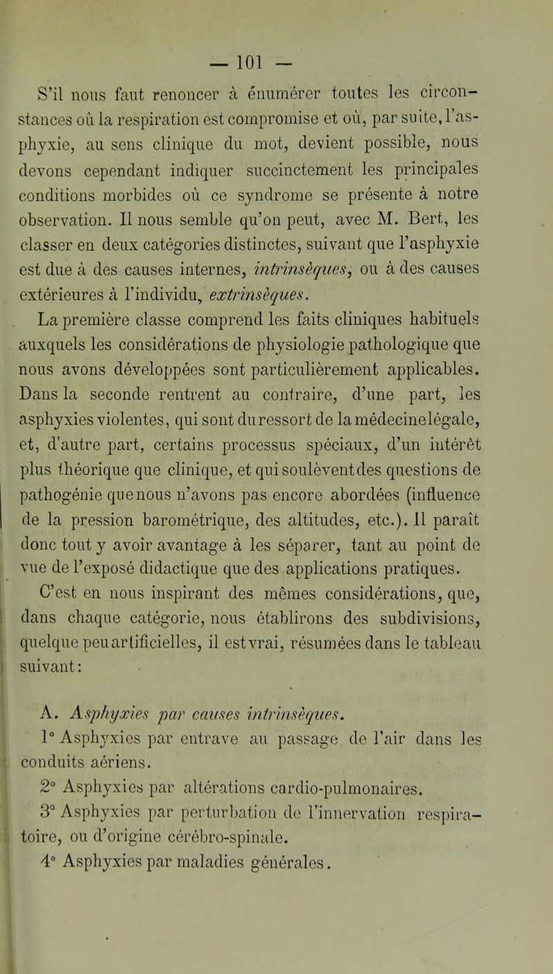 S’il nous faut renoncer à énumérer toutes les circon- stances où la respiration est compromise et où, par suite, l’as- phyxie, au sens clinique du mot, devient possible, nous devons cependant indiquer succinctement les principales conditions morbides où ce syndrome se présente à notre observation. Il nous semble qu’on peut, avec M. Bert, les classer en deux catégories distinctes, suivant que l’asphyxie est due à des causes internes, intrinsèques, ou à des causes extérieures à Yextrinsèques. La première classe comprend les faits cliniques habituels auxquels les considérations de physiologie pathologique que nous avons développées sont particulièrement applicables. Dans la seconde rentrent au contraire, d’une part, les asphyxies violentes, qui sont du ressort de lamédecinelégale, et, d’autre part, certains processus spéciaux, d’un intérêt plus théorique que clinique, et qui soulèvent des questions de pathogénie que nous n’avons pas encore abordées (influence de la pression barométrique, des altitudes, etc.). Il paraît donc tout y avoir avantage à les séparer, tant au point de - vue de l’exposé didactique que des applications pratiques. C’est en nous inspirant des mêmes considérations, que, I dans chaque catégorie, nous établirons des subdivisions, ► quelque peu artificielles, il est vrai, résumées dans le tableau J suivant : A. Asphyxies par causes intrinsèques. 1° Asphyxies par entrave au passage de l’air dans les ( conduits aériens. 2“ Asphyxies par altérations cardio-pulmonaires. 3° Asphyxies par perturbation do l’innervation respira- il toire, ou d’origine cérébro-spinale. 4“ Asphyxies par maladies générales.