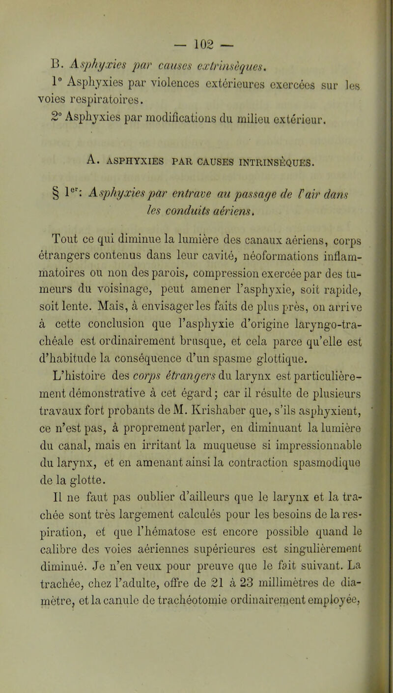 B. Asphyxies par causes extrinsèques, 1 Asphyxies par violences extérieures exercées sur les voies respiratoires. : 2° Asphyxies par modifications du milieu extérieur. ■ I I A. ASPHYXIES PAR CAUSES INTRINSÈQUES. § 1®^ Asphyxiesqmr entrave au passage de J!air dans les conduits aériens. Tout ce qui diminue la lumière des canaux aériens, corps 1 étrangers contenus dans leur cavité, néoformations inflam- | matoires ou non des parois, compression exercée par des tu- I meurs du voisinage, peut amener l’asphyxie, soit rapide, I soit lente. Mais, à envisager les faits de plus près, on arrive I à cette conclusion que l’asphyxie d’origine laryngo-tra- I chéale est ordinairement brusque, et cela parce qu’elle est I d’habitude la conséquence d’un spasme glottique. I L’histoire des corps étrangers du larynx est particulière- ■ ment démonstrative à cet égard ; car il résulte de plusieurs M travaux fort probants de M. Krishaber que, s’ils asphyxient, ' M ce n’est pas, à proprement parler, en diminuant la lumière ;* du canal, mais en irritant la muqueuse si impressionnable Ê du larynx, et en amenant ainsi la contraction spasmodique J ' de la glotte. Il ne faut pas oublier d’ailleurs que le larynx et la tra- . ■ chée sont très largement calculés pour les besoins de la res- piration, et que l’hématose est encore possible quand le calibre des voies aériennes supérieures est singulièrement diminué. Je n’en veux pour preuve que le fait suivant. La trachée, chez l’adulte, offre de 21 à 23 millimètres de dia- mètre, et la canule de trachéotomie ordinairenient employée, 4