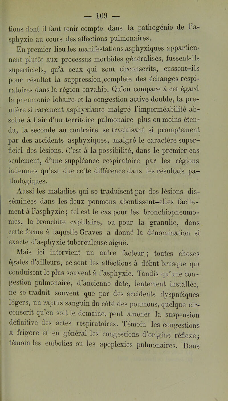 tions dont il faut tenir compte dans la pathogénie de Ta- spliyxie au cours des affections pulmonaires. En premier lieu les manifestations asphyxiques appartien- nent plutôt aux processus morbides généralisés, fussent-ils superficiels, qu’à ceux qui sont circonscrits, eussent-ils pour résultat la suppression,complète des échanges respi- ratoires dans la région envahie. Qu’on compare à cet égard la pneumonie lobaire et la congestion active double, la pre- mière si rarement asphyxiante malgré l’imperméabilité ab- solue à l’air d’un territoire pulmonaire plus ou moins éten- du, la seconde au contraire se traduisant si promptement par des accidents asphyxiques, malgré le caractère super- ficiel des lésions. C’est à la possibilité, dans le premier cas seulement, d’une suppléance respiratoire par les régions indemnes qu’est due cette différence dans les résultats pa- thologiques. Aussi les maladies qui se traduisent par des lésions dis- séminées dans les deux poumons aboutissent-elles facile- ment à l’asphyxie ; tel est le cas pour les bronchiopneumo- nies, la bronchite capillaire, ou pour la granulie, dans cette forme à laquelle Graves a donné la dénomination si exacte d’asphyxie tuberculeuse aiguë. Mais ici intervient un autre facteur ; toutes choses égales d’ailleurs, ce sont les affections à début brusque qui conduisent le plus souvent à l’asphyxie. Tandis qu’une con- gestion pulmonaire, d’ancienne date, lentement installée, ne se traduit souvent que par des accidents dyspnéiques légers, un raptus sanguin du côté des poumons, quelque cir- conscrit qu en soit le domaine, peut amener la suspension définitive des actes respiratoires. Témoin les congestions a frigore et en général les congestions d’origine réflexe; témoin les embolies ou les apoplexies pulmonaires. Dans