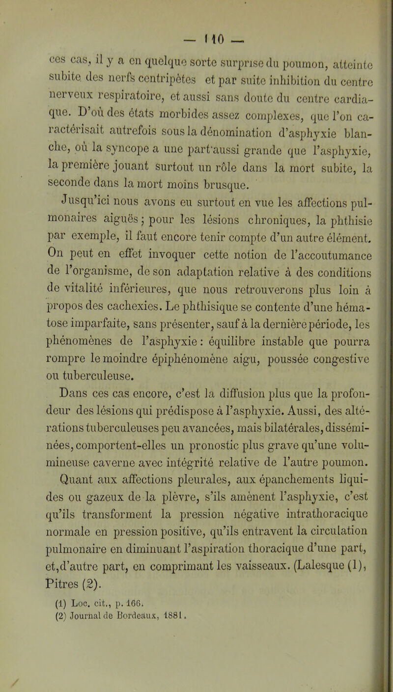 ces cas, il y a en quelque sorte surprise du poumon, atteinte subite des nerfs centripètes et par suite inhibition du centre nerveux respiratoire, et aussi sans doute du centre cardia- que. D’où des états morbides assez complexes, que l’on ca- ractérisait autrefois sous la dénomination d’asphyxie blan- che, où la syncope a une part’aussi grande que l’asphyxie, la première jouant surtout un rôle dans la mort subite, la seconde dans la mort moins brusque. Jusqu’ici nous avons eu surtout en vue les affections pul- monaires aiguës ; pour les lésions chroniques, la phthisie par exemple, il faut encore tenir compte d’un autre élément. On peut en effet invoquer cette notion de l’accoutumance de l’organisme, de son adaptation relative à des conditions de vitalité inférieures, que nous retrouverons plus loin à propos des cachexies. Le phthisique se contente d’une héma- tose imparfaite, sans présenter, sauf à la dernière période, les phénomènes de l’asphyxie : équilibre instable que pourra rompre le moindre épiphénomène aigu, poussée congestive ou tuberculeuse. Dans ces cas encore, c’est la diffusion plus que la profon- deur des lésions qui prédispose à l’asphyxie. Aussi, des alté- rations tuberculeuses peu avancées, mais bilatérales, dissémi- nées, comportent-elles un pronostic plus grave qu’une volu- mineuse caverne avec intégrité relative de l’autre poumon. Quant aux affections pleurales, aux épanchements liqui- des ou gazeux de la plèvre, s’ils amènent l’asphyxie, c’est qu’ils transforment la pression négative intrathoracique normale en pression positive, qu’ils entravent la circulation pulmonaire en diminuant l’aspiration thoracique d’une part, et,d’autre part, en comprimant les vaisseaux. (Lalesque (1), Pitres (2). (1) Loc. cit., p. 166. (2) Journal de Bordeaux, 1881.