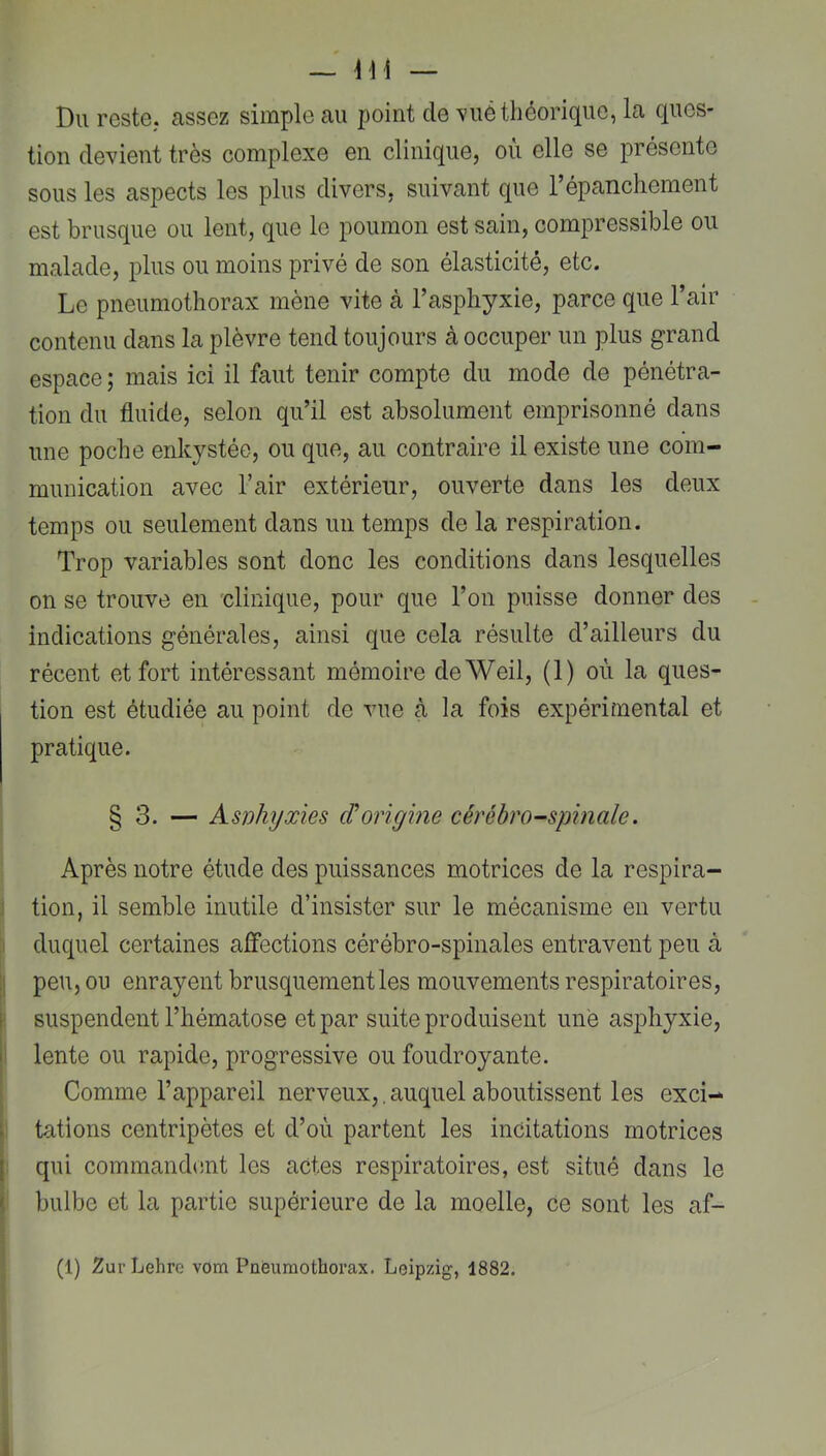 Du reste, assez simple au point de \ué théorique, la ques- tion devient très complexe en clinique, où elle se présente sous les aspects les plus divers, suivant que l’épanchement est brusque ou lent, que le poumon est sain, compressible ou malade, plus ou moins privé de son élasticité, etc. Le pneumothorax mène vite à l’asphyxie, parce que l’air contenu dans la plèvre tend toujours à occuper un plus grand espace ; mais ici il faut tenir compte du mode de pénétra- tion du fluide, selon qu’il est absolument emprisonné dans une poche enkystée, ou que, au contraire il existe une com- munication avec l’air extérieur, ouverte dans les deux temps ou seulement dans un temps de la respiration. Trop variables sont donc les conditions dans lesquelles on se trouve en 'clinique, pour que l’on puisse donner des indications générales, ainsi que cela résulte d’ailleurs du récent et fort intéressant mémoire deWeil, (1) où la ques- tion est étudiée au point de vue à la fois expérimental et pratique. § 3. — Asiohyxies iVorigine cérébro-spinale. Après notre étude des puissances motrices de la respira- j tion, il semble inutile d’insister sur le mécanisme en vertu ! duquel certaines affections cérébro-spinales entravent peu à j| peu, ou enrayent brusquement les mouvements respiratoires, suspendent l’hématose et par suite produisent une asjDliyxie, 1 lente ou rapide, progressive ou foudroyante. ; Comme l’appareil nerveux,.auquel aboutissent les exci- I tâtions centripètes et d’où partent les incitations motrices j qui commandmit les actes respiratoires, est situé dans le I bulbe et la partie supérieure de la moelle, ce sont les af-